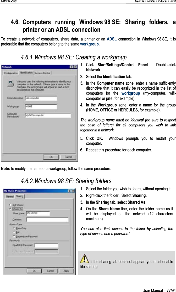 HWNAP-300                                                                                                                                                               Hercules Wireless N Access Point 4.6. Computers running Windows 98 SE: Sharing folders, a printer or an ADSL connection To create a network of computers, share data, a printer or an ADSL connection in Windows 98 SE, it is preferable that the computers belong to the same workgroup.4.6.1.Windows 98 SE: Creating a workgroup 1. Click  Start/Settings/Control Panel.  Double-click Network.2. Select the Identification tab. 3. In the Computer name zone, enter a name sufficiently distinctive that it can easily be recognized in the list of computers for the workgroup (my-computer, wifi-computer or julie, for example). 4. In the Workgroup  zone, enter a name for the group (HOME, OFFICE or HERCULES, for example). The workgroup name must be identical (be sure to respect the case of letters) for all computers you wish to link together in a network. 5. Click OK.  Windows prompts you to restart your computer. 6.  Repeat this procedure for each computer. Note: to modify the name of a workgroup, follow the same procedure. 4.6.2.Windows 98 SE: Sharing folders 1.  Select the folder you wish to share, without opening it. 2.  Right-click the folder.  Select Sharing.3. In the Sharing tab, select Shared As.4. On the Share Name line, enter the folder name as it will be displayed on the network (12 characters maximum).You can also limit access to the folder by selecting the type of access and a password.  If the sharing tab does not appear, you must enable file sharing.  User Manual – 77/94 