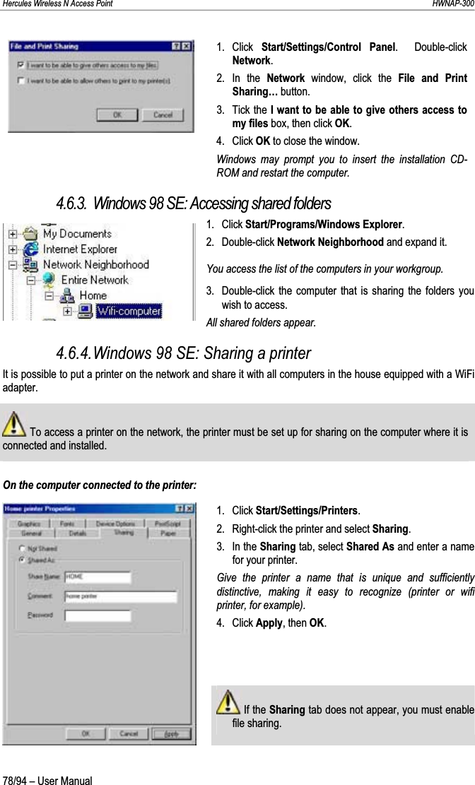 Hercules Wireless N Access Point                                                                                                                                                               HWNAP-300 1. Click Start/Settings/Control Panel.  Double-click Network.2. In the Network  window, click the File and Print Sharing… button. 3. Tick the I want to be able to give others access to my files box, then click OK.4. Click OK to close the window. Windows may prompt you to insert the installation CD-ROM and restart the computer.4.6.3. Windows 98 SE: Accessing shared folders 1. Click Start/Programs/Windows Explorer.2. Double-click Network Neighborhood and expand it. You access the list of the computers in your workgroup. 3.  Double-click the computer that is sharing the folders you wish to access. All shared folders appear. 4.6.4.Windows 98 SE: Sharing a printer It is possible to put a printer on the network and share it with all computers in the house equipped with a WiFi adapter.  To access a printer on the network, the printer must be set up for sharing on the computer where it is connected and installed.On the computer connected to the printer: 1. Click Start/Settings/Printers.2.  Right-click the printer and select Sharing.3. In the Sharing tab, select Shared As and enter a name for your printer. Give the printer a name that is unique and sufficiently distinctive, making it easy to recognize (printer or wifi printer, for example).4. Click Apply, then OK. If the Sharing tab does not appear, you must enable file sharing. 78/94 – User Manual 