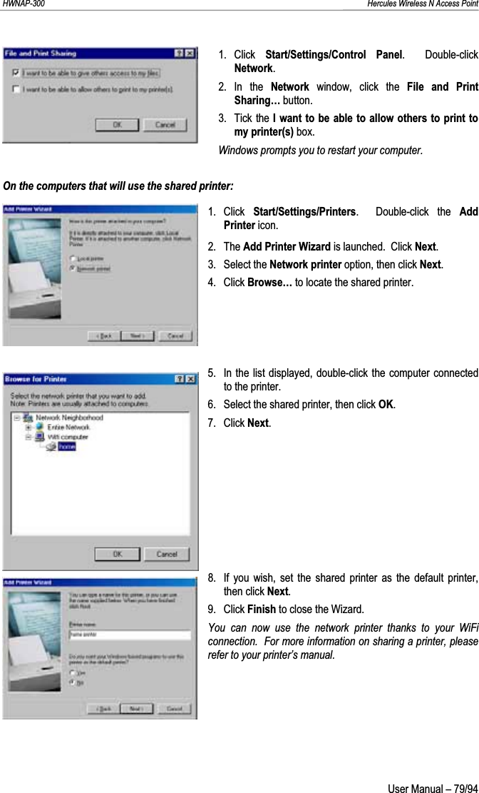 HWNAP-300                                                                                                                                                               Hercules Wireless N Access Point 1. Click  Start/Settings/Control Panel.  Double-click Network.2. In the Network  window, click the File and Print Sharing… button. 3. Tick the I want to be able to allow others to print to my printer(s) box. Windows prompts you to restart your computer. On the computers that will use the shared printer: 1. Click Start/Settings/Printers.  Double-click the Add Printer icon. 2. The Add Printer Wizard is launched.  Click Next.3. Select the Network printer option, then click Next.4. Click Browse… to locate the shared printer. 5.  In the list displayed, double-click the computer connected to the printer. 6.  Select the shared printer, then click OK.7. Click Next.8.  If you wish, set the shared printer as the default printer, then click Next.9. Click Finish to close the Wizard. You can now use the network printer thanks to your WiFi connection.  For more information on sharing a printer, please refer to your printer’s manual.  User Manual – 79/94 