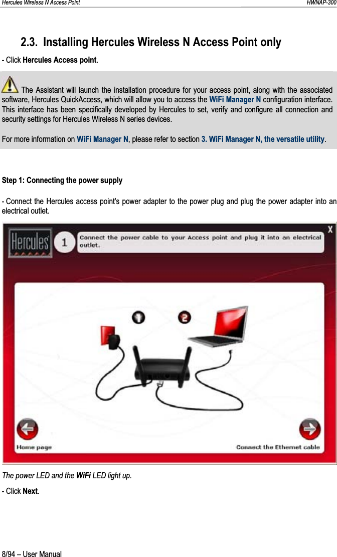 Hercules Wireless N Access Point                                                                                                                                                               HWNAP-300 2.3. Installing Hercules Wireless N Access Point only - Click Hercules Access point. The Assistant will launch the installation procedure for your access point, along with the associated software, Hercules QuickAccess, which will allow you to access the WiFi Manager N configuration interface.  This interface has been specifically developed by Hercules to set, verify and configure all connection and security settings for Hercules Wireless N series devices. For more information on WiFi Manager N, please refer to section 3. WiFi Manager N, the versatile utility.Step 1: Connecting the power supply - Connect the Hercules access point&apos;s power adapter to the power plug and plug the power adapter into an electrical outlet. The power LED and the WiFi LED light up. - Click Next.8/94 – User Manual 