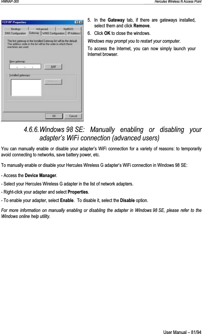 HWNAP-300                                                                                                                                                               Hercules Wireless N Access Point 5. In the Gateway tab, if there are gateways installed, select them and click Remove.6. Click OK to close the windows. Windows may prompt you to restart your computer. To access the Internet, you can now simply launch your Internet browser. 4.6.6.Windows 98 SE: Manually enabling or disabling your adapter’s WiFi connection (advanced users) You can manually enable or disable your adapter’s WiFi connection for a variety of reasons: to temporarily avoid connecting to networks, save battery power, etc. To manually enable or disable your Hercules Wireless G adapter’s WiFi connection in Windows 98 SE: - Access the Device Manager.- Select your Hercules Wireless G adapter in the list of network adapters. - Right-click your adapter and select Properties.- To enable your adapter, select Enable.  To disable it, select the Disable option. For more information on manually enabling or disabling the adapter in Windows 98 SE, please refer to the Windows online help utility.  User Manual – 81/94 