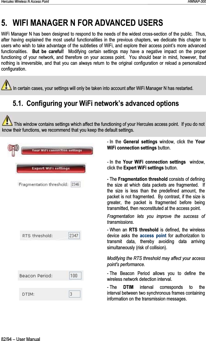 Hercules Wireless N Access Point                                                                                                                                                               HWNAP-300 5. WIFI MANAGER N FOR ADVANCED USERS WiFi Manager N has been designed to respond to the needs of the widest cross-section of the public.  Thus, after having explained the most useful functionalities in the previous chapters, we dedicate this chapter to users who wish to take advantage of the subtleties of WiFi, and explore their access point’s more advanced functionalities.  But be careful!  Modifying certain settings may have a negative impact on the proper functioning of your network, and therefore on your access point.  You should bear in mind, however, that nothing is irreversible, and that you can always return to the original configuration or reload a personalized configuration.  In certain cases, your settings will only be taken into account after WiFi Manager N has restarted. 5.1. Configuring your WiFi network’s advanced options  This window contains settings which affect the functioning of your Hercules access point.  If you do not know their functions, we recommend that you keep the default settings. - In  the  General settings window, click the Your WiFi connection settings button. - In  the  Your WiFi connection settings  window, click the Expert WiFi settings button. - The Fragmentation threshold consists of defining the size at which data packets are fragmented.  If the size is less than the predefined amount, the packet is not fragmented.  By contrast, if the size is greater, the packet is fragmented before being transmitted, then reconstituted at the access point.  Fragmentation lets you improve the success of transmissions. - When  an  RTS threshold is defined, the wireless device asks the access point for authorization to transmit data, thereby avoiding data arriving simultaneously (risk of collision). Modifying the RTS threshold may affect your access point&apos;s performance. - The Beacon Period allows you to define the wireless network detection interval. - The  DTIM interval corresponds to the interval between two synchronous frames containing information on the transmission messages. 82/94 – User Manual 