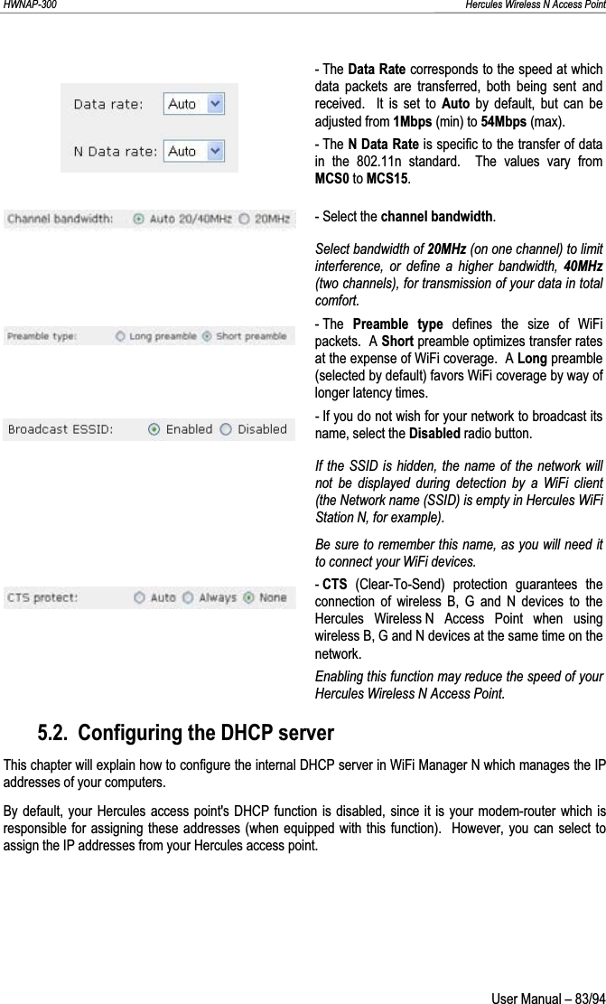 HWNAP-300                                                                                                                                                               Hercules Wireless N Access Point - The Data Rate corresponds to the speed at which data packets are transferred, both being sent and received.  It is set to Auto by default, but can be adjusted from 1Mbps (min) to 54Mbps (max). - The N Data Rate is specific to the transfer of data in the 802.11n standard.  The values vary from MCS0 to MCS15.- Select the channel bandwidth.Select bandwidth of 20MHz (on one channel) to limit interference, or define a higher bandwidth, 40MHz(two channels), for transmission of your data in total comfort. - The  Preamble type defines the size of WiFi packets.  A Short preamble optimizes transfer rates at the expense of WiFi coverage.  A Long preamble (selected by default) favors WiFi coverage by way of longer latency times. - If you do not wish for your network to broadcast its name, select the Disabled radio button. If the SSID is hidden, the name of the network will not be displayed during detection by a WiFi client (the Network name (SSID) is empty in Hercules WiFi Station N, for example). Be sure to remember this name, as you will need it to connect your WiFi devices.-CTS (Clear-To-Send) protection guarantees the connection of wireless B, G and N devices to the Hercules Wireless N Access Point when using wireless B, G and N devices at the same time on the network. Enabling this function may reduce the speed of your Hercules Wireless N Access Point. 5.2. Configuring the DHCP server This chapter will explain how to configure the internal DHCP server in WiFi Manager N which manages the IP addresses of your computers. By default, your Hercules access point&apos;s DHCP function is disabled, since it is your modem-router which is responsible for assigning these addresses (when equipped with this function).  However, you can select to assign the IP addresses from your Hercules access point.  User Manual – 83/94 