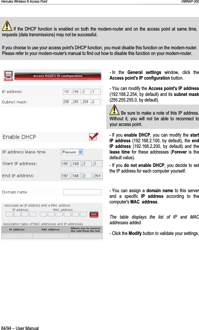 Hercules Wireless N Access Point                                                                                                                                                               HWNAP-300  If the DHCP function is enabled on both the modem-router and on the access point at same time, requests (data transmissions) may not be successful. If you choose to use your access point&apos;s DHCP function, you must disable this function on the modem-router.  Please refer to your modem-router&apos;s manual to find out how to disable this function on your modem-router. - In  the  General settings window, click the Access point&apos;s IP configuration button. - You can modify the Access point&apos;s IP address(192.168.2.254, by default) and its subnet mask(255.255.255.0, by default).  Be sure to make a note of this IP address.  Without it, you will not be able to reconnect to your access point. - If you  enable DHCP, you can modify the start IP address (192.168.2.100, by default), the end IP address (192.168.2.200, by default) and the lease time for these addresses (Forever is the default value). - If you  do not enable DHCP, you decide to set the IP address for each computer yourself. - You can assign a domain name to this server and a specific IP address according to the computer&apos;s MAC  address.The table displays the list of IP and MAC addresses added. - Click the Modify button to validate your settings. 84/94 – User Manual 