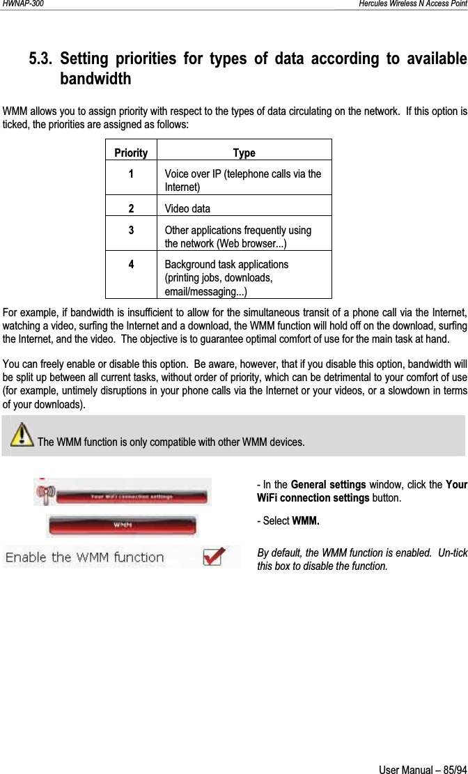 HWNAP-300                                                                                                                                                               Hercules Wireless N Access Point 5.3. Setting priorities for types of data according to available bandwidthWMM allows you to assign priority with respect to the types of data circulating on the network.  If this option is ticked, the priorities are assigned as follows: Priority Type1Voice over IP (telephone calls via the Internet) 2Video data 3Other applications frequently using the network (Web browser...) 4Background task applications (printing jobs, downloads, email/messaging...) For example, if bandwidth is insufficient to allow for the simultaneous transit of a phone call via the Internet, watching a video, surfing the Internet and a download, the WMM function will hold off on the download, surfing the Internet, and the video.  The objective is to guarantee optimal comfort of use for the main task at hand. You can freely enable or disable this option.  Be aware, however, that if you disable this option, bandwidth will be split up between all current tasks, without order of priority, which can be detrimental to your comfort of use (for example, untimely disruptions in your phone calls via the Internet or your videos, or a slowdown in terms of your downloads).  The WMM function is only compatible with other WMM devices. - In the General settings window, click the Your WiFi connection settings button. - Select WMM. By default, the WMM function is enabled.  Un-tick this box to disable the function.  User Manual – 85/94 