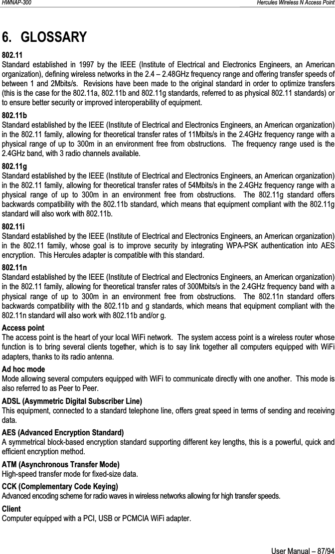 HWNAP-300                                                                                                                                                               Hercules Wireless N Access Point 6. GLOSSARY 802.11 Standard established in 1997 by the IEEE (Institute of Electrical and Electronics Engineers, an American organization), defining wireless networks in the 2.4 – 2.48GHz frequency range and offering transfer speeds of between 1 and 2Mbits/s.  Revisions have been made to the original standard in order to optimize transfers (this is the case for the 802.11a, 802.11b and 802.11g standards, referred to as physical 802.11 standards) or to ensure better security or improved interoperability of equipment. 802.11b Standard established by the IEEE (Institute of Electrical and Electronics Engineers, an American organization) in the 802.11 family, allowing for theoretical transfer rates of 11Mbits/s in the 2.4GHz frequency range with a physical range of up to 300m in an environment free from obstructions.  The frequency range used is the 2.4GHz band, with 3 radio channels available. 802.11g Standard established by the IEEE (Institute of Electrical and Electronics Engineers, an American organization) in the 802.11 family, allowing for theoretical transfer rates of 54Mbits/s in the 2.4GHz frequency range with a physical range of up to 300m in an environment free from obstructions.  The 802.11g standard offers backwards compatibility with the 802.11b standard, which means that equipment compliant with the 802.11g standard will also work with 802.11b. 802.11i Standard established by the IEEE (Institute of Electrical and Electronics Engineers, an American organization) in the 802.11 family, whose goal is to improve security by integrating WPA-PSK authentication into AES encryption.  This Hercules adapter is compatible with this standard. 802.11n Standard established by the IEEE (Institute of Electrical and Electronics Engineers, an American organization) in the 802.11 family, allowing for theoretical transfer rates of 300Mbits/s in the 2.4GHz frequency band with a physical range of up to 300m in an environment free from obstructions.  The 802.11n standard offers backwards compatibility with the 802.11b and g standards, which means that equipment compliant with the 802.11n standard will also work with 802.11b and/or g. Access point The access point is the heart of your local WiFi network.  The system access point is a wireless router whose function is to bring several clients together, which is to say link together all computers equipped with WiFi adapters, thanks to its radio antenna. Ad hoc mode Mode allowing several computers equipped with WiFi to communicate directly with one another.  This mode is also referred to as Peer to Peer. ADSL (Asymmetric Digital Subscriber Line) This equipment, connected to a standard telephone line, offers great speed in terms of sending and receiving data. AES (Advanced Encryption Standard) A symmetrical block-based encryption standard supporting different key lengths, this is a powerful, quick and efficient encryption method. ATM (Asynchronous Transfer Mode) High-speed transfer mode for fixed-size data. CCK (Complementary Code Keying) Advanced encoding scheme for radio waves in wireless networks allowing for high transfer speeds. Client Computer equipped with a PCI, USB or PCMCIA WiFi adapter.  User Manual – 87/94 