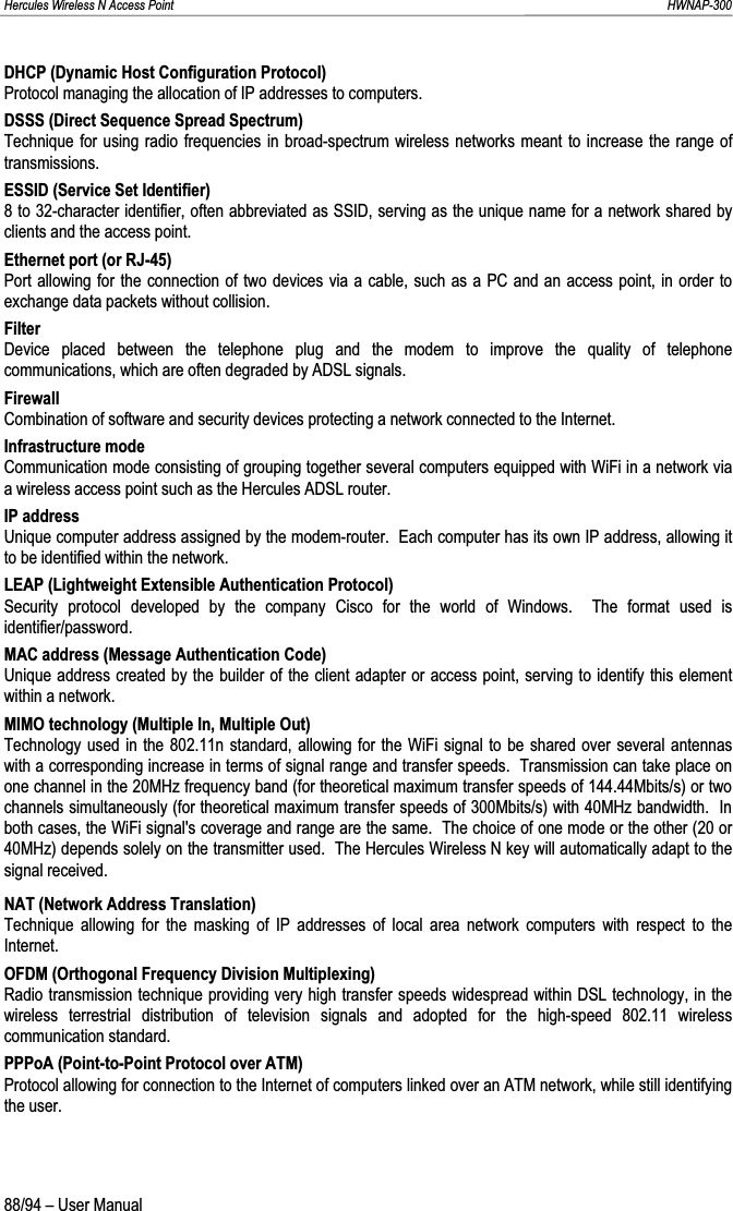 Hercules Wireless N Access Point                                                                                                                                                               HWNAP-300 DHCP (Dynamic Host Configuration Protocol) Protocol managing the allocation of IP addresses to computers. DSSS (Direct Sequence Spread Spectrum) Technique for using radio frequencies in broad-spectrum wireless networks meant to increase the range of transmissions. ESSID (Service Set Identifier) 8 to 32-character identifier, often abbreviated as SSID, serving as the unique name for a network shared by clients and the access point. Ethernet port (or RJ-45) Port allowing for the connection of two devices via a cable, such as a PC and an access point, in order to exchange data packets without collision. Filter Device placed between the telephone plug and the modem to improve the quality of telephone communications, which are often degraded by ADSL signals. Firewall Combination of software and security devices protecting a network connected to the Internet. Infrastructure mode Communication mode consisting of grouping together several computers equipped with WiFi in a network via a wireless access point such as the Hercules ADSL router. IP address Unique computer address assigned by the modem-router.  Each computer has its own IP address, allowing it to be identified within the network. LEAP (Lightweight Extensible Authentication Protocol) Security protocol developed by the company Cisco for the world of Windows.  The format used is identifier/password. MAC address (Message Authentication Code) Unique address created by the builder of the client adapter or access point, serving to identify this element within a network. MIMO technology (Multiple In, Multiple Out) Technology used in the 802.11n standard, allowing for the WiFi signal to be shared over several antennas with a corresponding increase in terms of signal range and transfer speeds.  Transmission can take place on one channel in the 20MHz frequency band (for theoretical maximum transfer speeds of 144.44Mbits/s) or two channels simultaneously (for theoretical maximum transfer speeds of 300Mbits/s) with 40MHz bandwidth.  In both cases, the WiFi signal&apos;s coverage and range are the same.  The choice of one mode or the other (20 or 40MHz) depends solely on the transmitter used.  The Hercules Wireless N key will automatically adapt to the signal received. NAT (Network Address Translation) Technique allowing for the masking of IP addresses of local area network computers with respect to the Internet. OFDM (Orthogonal Frequency Division Multiplexing) Radio transmission technique providing very high transfer speeds widespread within DSL technology, in the wireless terrestrial distribution of television signals and adopted for the high-speed 802.11 wireless communication standard. PPPoA (Point-to-Point Protocol over ATM) Protocol allowing for connection to the Internet of computers linked over an ATM network, while still identifying the user. 88/94 – User Manual 