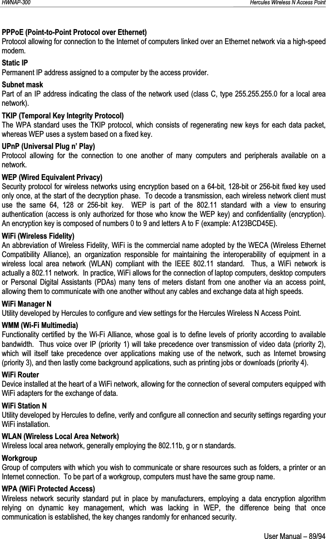 HWNAP-300                                                                                                                                                               Hercules Wireless N Access Point PPPoE (Point-to-Point Protocol over Ethernet) Protocol allowing for connection to the Internet of computers linked over an Ethernet network via a high-speed modem. Static IP Permanent IP address assigned to a computer by the access provider. Subnet mask Part of an IP address indicating the class of the network used (class C, type 255.255.255.0 for a local area network). TKIP (Temporal Key Integrity Protocol) The WPA standard uses the TKIP protocol, which consists of regenerating new keys for each data packet, whereas WEP uses a system based on a fixed key.  UPnP (Universal Plug n’ Play) Protocol allowing for the connection to one another of many computers and peripherals available on a network. WEP (Wired Equivalent Privacy) Security protocol for wireless networks using encryption based on a 64-bit, 128-bit or 256-bit fixed key used only once, at the start of the decryption phase.  To decode a transmission, each wireless network client must use the same 64, 128 or 256-bit key.  WEP is part of the 802.11 standard with a view to ensuring authentication (access is only authorized for those who know the WEP key) and confidentiality (encryption).  An encryption key is composed of numbers 0 to 9 and letters A to F (example: A123BCD45E). WiFi (Wireless Fidelity) An abbreviation of Wireless Fidelity, WiFi is the commercial name adopted by the WECA (Wireless Ethernet Compatibility Alliance), an organization responsible for maintaining the interoperability of equipment in a wireless local area network (WLAN) compliant with the IEEE 802.11 standard.  Thus, a WiFi network is actually a 802.11 network.  In practice, WiFi allows for the connection of laptop computers, desktop computers or Personal Digital Assistants (PDAs) many tens of meters distant from one another via an access point, allowing them to communicate with one another without any cables and exchange data at high speeds. WiFi Manager N Utility developed by Hercules to configure and view settings for the Hercules Wireless N Access Point. WMM (Wi-Fi Multimedia) Functionality certified by the Wi-Fi Alliance, whose goal is to define levels of priority according to available bandwidth.  Thus voice over IP (priority 1) will take precedence over transmission of video data (priority 2), which will itself take precedence over applications making use of the network, such as Internet browsing (priority 3), and then lastly come background applications, such as printing jobs or downloads (priority 4). WiFi Router Device installed at the heart of a WiFi network, allowing for the connection of several computers equipped with WiFi adapters for the exchange of data. WiFi Station N Utility developed by Hercules to define, verify and configure all connection and security settings regarding your WiFi installation. WLAN (Wireless Local Area Network) Wireless local area network, generally employing the 802.11b, g or n standards. Workgroup Group of computers with which you wish to communicate or share resources such as folders, a printer or an Internet connection.  To be part of a workgroup, computers must have the same group name. WPA (WiFi Protected Access) Wireless network security standard put in place by manufacturers, employing a data encryption algorithm relying on dynamic key management, which was lacking in WEP, the difference being that once communication is established, the key changes randomly for enhanced security.  User Manual – 89/94 