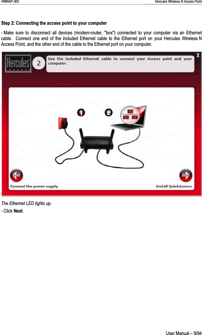 HWNAP-300                                                                                                                                                               Hercules Wireless N Access Point Step 2: Connecting the access point to your computer - Make sure to disconnect all devices (modem-router, &quot;box&quot;) connected to your computer via an Ethernet cable.  Connect one end of the included Ethernet cable to the Ethernet port on your Hercules Wireless N Access Point, and the other end of the cable to the Ethernet port on your computer. The Ethernet LED lights up. - Click Next. User Manual – 9/94 