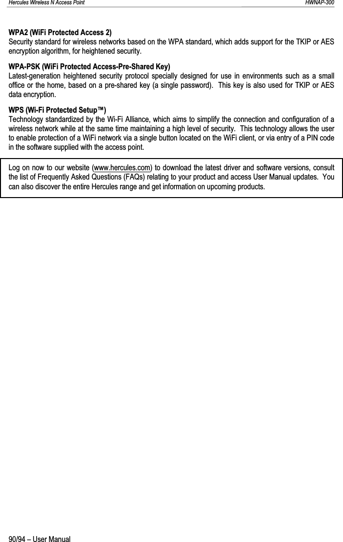 Hercules Wireless N Access Point                                                                                                                                                               HWNAP-300 WPA2 (WiFi Protected Access 2) Security standard for wireless networks based on the WPA standard, which adds support for the TKIP or AES encryption algorithm, for heightened security. WPA-PSK (WiFi Protected Access-Pre-Shared Key) Latest-generation heightened security protocol specially designed for use in environments such as a small office or the home, based on a pre-shared key (a single password).  This key is also used for TKIP or AES data encryption. WPS (Wi-Fi Protected Setup™) Technology standardized by the Wi-Fi Alliance, which aims to simplify the connection and configuration of a wireless network while at the same time maintaining a high level of security.  This technology allows the user to enable protection of a WiFi network via a single button located on the WiFi client, or via entry of a PIN code in the software supplied with the access point. Log on now to our website (www.hercules.com) to download the latest driver and software versions, consult the list of Frequently Asked Questions (FAQs) relating to your product and access User Manual updates.  You can also discover the entire Hercules range and get information on upcoming products. 90/94 – User Manual 