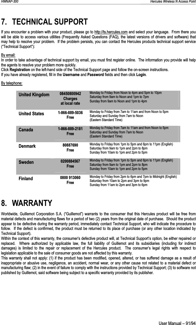 HWNAP-300                                                                                                                                                               Hercules Wireless N Access Point 7. TECHNICAL SUPPORT If you encounter a problem with your product, please go to http://ts.hercules.com and select your language.  From there you will be able to access various utilities (Frequently Asked Questions (FAQ), the latest versions of drivers and software) that may help to resolve your problem.  If the problem persists, you can contact the Hercules products technical support service (“Technical Support”): By email:In order to take advantage of technical support by email, you must first register online.  The information you provide will helpthe agents to resolve your problem more quickly. Click Registration on the left-hand side of the Technical Support page and follow the on-screen instructions. If you have already registered, fill in the Username and Password fields and then click Login.By telephone:United Kingdom  08450800942 Charges at local rate Monday to Friday from Noon to 4pm and 5pm to 10pm Saturday from 9am to Noon and 1pm to 7pm  Sunday from 9am to Noon and 1pm to 4pm United States  1-866-889-5036 Free Monday to Friday from 7am to 11am and from Noon to 5pm Saturday and Sunday from 7am to Noon  (Eastern Standard Time) Canada 1-866-889-2181 Free Monday to Friday from 7am to 11am and from Noon to 5pm Saturday and Sunday from 7am to Noon  (Eastern Standard Time) Denmark  80887690 Free Monday to Friday from 1pm to 5pm and 6pm to 11pm (English) Saturday from 9am to 1pm and 2pm to 8pm  Sunday from 10am to 1pm and 2pm to 5pm Sweden 0200884567 Free Monday to Friday from 1pm to 5pm and 6pm to 11pm (English) Saturday from 9am to 1pm and 2pm to 8pm  Sunday from 10am to 1pm and 2pm to 5pm Finland  0800 913060 Free Monday to Friday from 2pm to 6pm and 7pm to Midnight (English) Saturday from 10am to 2pm and 3pm to 9pm  Sunday from 11am to 2pm and 3pm to 6pm 8. WARRANTY Worldwide, Guillemot Corporation S.A. (“Guillemot”) warrants to the consumer that this Hercules product will be free from material defects and manufacturing flaws for a period of two (2) years from the original date of purchase.  Should the product appear to be defective during the warranty period, immediately contact Technical Support, who will indicate the procedure to follow.  If the defect is confirmed, the product must be returned to its place of purchase (or any other location indicated by Technical Support). Within the context of this warranty, the consumer’s defective product will, at Technical Support’s option, be either repaired orreplaced.  Where authorized by applicable law, the full liability of Guillemot and its subsidiaries (including for indirect damages) is limited to the repair or replacement of the Hercules product.  The consumer’s legal rights with respect to legislation applicable to the sale of consumer goods are not affected by this warranty. This warranty shall not apply: (1) if the product has been modified, opened, altered, or has suffered damage as a result of inappropriate or abusive use, negligence, an accident, normal wear, or any other cause not related to a material defect or manufacturing flaw; (2) in the event of failure to comply with the instructions provided by Technical Support; (3) to software not published by Guillemot, said software being subject to a specific warranty provided by its publisher.  User Manual – 91/94 