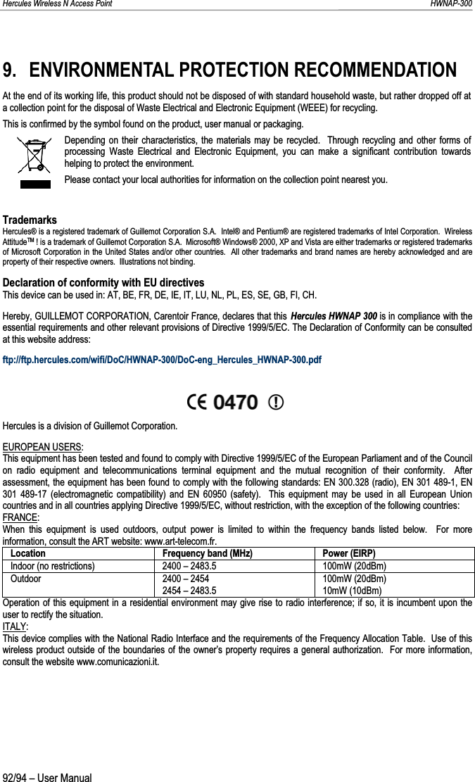 Hercules Wireless N Access Point                                                                                                                                                               HWNAP-300 9. ENVIRONMENTAL PROTECTION RECOMMENDATION At the end of its working life, this product should not be disposed of with standard household waste, but rather dropped off ata collection point for the disposal of Waste Electrical and Electronic Equipment (WEEE) for recycling. This is confirmed by the symbol found on the product, user manual or packaging. Depending on their characteristics, the materials may be recycled.  Through recycling and other forms of processing Waste Electrical and Electronic Equipment, you can make a significant contribution towards helping to protect the environment. Please contact your local authorities for information on the collection point nearest you.Trademarks Hercules® is a registered trademark of Guillemot Corporation S.A.  Intel® and Pentium® are registered trademarks of Intel Corporation.  Wireless AttitudeTM ! is a trademark of Guillemot Corporation S.A.  Microsoft® Windows® 2000, XP and Vista are either trademarks or registered trademarks of Microsoft Corporation in the United States and/or other countries.  All other trademarks and brand names are hereby acknowledged and are property of their respective owners.  Illustrations not binding. Declaration of conformity with EU directives This device can be used in: AT, BE, FR, DE, IE, IT, LU, NL, PL, ES, SE, GB, FI, CH. Hereby, GUILLEMOT CORPORATION, Carentoir France, declares that this Hercules HWNAP 300 is in compliance with the essential requirements and other relevant provisions of Directive 1999/5/EC. The Declaration of Conformity can be consulted at this website address:ftp://ftp.hercules.com/wifi/DoC/HWNAP-300/DoC-eng_Hercules_HWNAP-300.pdf Hercules is a division of Guillemot Corporation. EUROPEAN USERS:This equipment has been tested and found to comply with Directive 1999/5/EC of the European Parliament and of the Council on radio equipment and telecommunications terminal equipment and the mutual recognition of their conformity.  After assessment, the equipment has been found to comply with the following standards: EN 300.328 (radio), EN 301 489-1, EN 301 489-17 (electromagnetic compatibility) and EN 60950 (safety).  This equipment may be used in all European Union countries and in all countries applying Directive 1999/5/EC, without restriction, with the exception of the following countries:FRANCE:When this equipment is used outdoors, output power is limited to within the frequency bands listed below.  For more information, consult the ART website: www.art-telecom.fr. Location  Frequency band (MHz)  Power (EIRP) Indoor (no restrictions)  2400 – 2483.5  100mW (20dBm) Outdoor  2400 – 2454 2454 – 2483.5 100mW (20dBm) 10mW (10dBm) Operation of this equipment in a residential environment may give rise to radio interference; if so, it is incumbent upon the user to rectify the situation. ITALY:This device complies with the National Radio Interface and the requirements of the Frequency Allocation Table.  Use of this wireless product outside of the boundaries of the owner’s property requires a general authorization.  For more information, consult the website www.comunicazioni.it. 92/94 – User Manual 