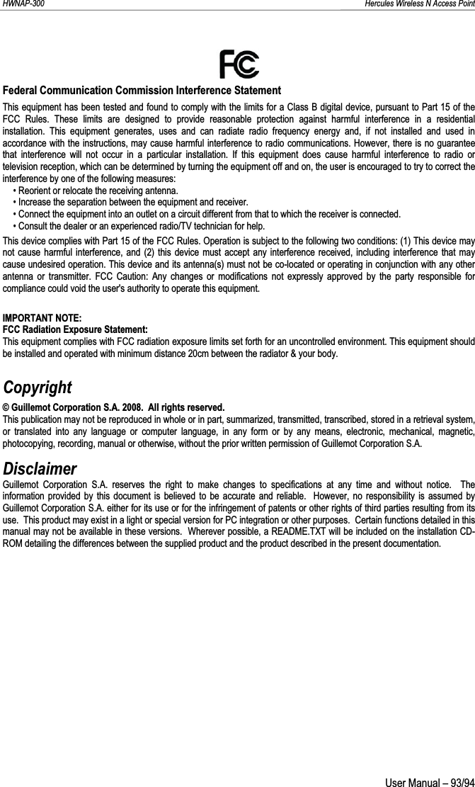HWNAP-300                                                                                                                                                               Hercules Wireless N Access Point Federal Communication Commission Interference Statement This equipment has been tested and found to comply with the limits for a Class B digital device, pursuant to Part 15 of the FCC Rules. These limits are designed to provide reasonable protection against harmful interference in a residential installation. This equipment generates, uses and can radiate radio frequency energy and, if not installed and used in accordance with the instructions, may cause harmful interference to radio communications. However, there is no guarantee that interference will not occur in a particular installation. If this equipment does cause harmful interference to radio or television reception, which can be determined by turning the equipment off and on, the user is encouraged to try to correct theinterference by one of the following measures: • Reorient or relocate the receiving antenna. • Increase the separation between the equipment and receiver. • Connect the equipment into an outlet on a circuit different from that to which the receiver is connected. • Consult the dealer or an experienced radio/TV technician for help. This device complies with Part 15 of the FCC Rules. Operation is subject to the following two conditions: (1) This device may not cause harmful interference, and (2) this device must accept any interference received, including interference that may cause undesired operation. This device and its antenna(s) must not be co-located or operating in conjunction with any other antenna or transmitter. FCC Caution: Any changes or modifications not expressly approved by the party responsible for compliance could void the user&apos;s authority to operate this equipment. IMPORTANT NOTE: FCC Radiation Exposure Statement: This equipment complies with FCC radiation exposure limits set forth for an uncontrolled environment. This equipment should be installed and operated with minimum distance 20cm between the radiator &amp; your body. Copyright© Guillemot Corporation S.A. 2008.  All rights reserved. This publication may not be reproduced in whole or in part, summarized, transmitted, transcribed, stored in a retrieval system,or translated into any language or computer language, in any form or by any means, electronic, mechanical, magnetic, photocopying, recording, manual or otherwise, without the prior written permission of Guillemot Corporation S.A. DisclaimerGuillemot Corporation S.A. reserves the right to make changes to specifications at any time and without notice.  The information provided by this document is believed to be accurate and reliable.  However, no responsibility is assumed by Guillemot Corporation S.A. either for its use or for the infringement of patents or other rights of third parties resulting from its use.  This product may exist in a light or special version for PC integration or other purposes.  Certain functions detailed in this manual may not be available in these versions.  Wherever possible, a README.TXT will be included on the installation CD-ROM detailing the differences between the supplied product and the product described in the present documentation.  User Manual – 93/94 