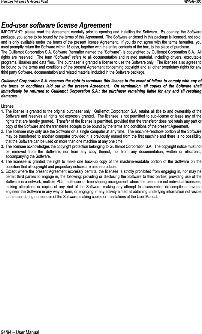 Hercules Wireless N Access Point                                                                                                                                                               HWNAP-300 94/94 – User Manual End-user software license Agreement IMPORTANT: please read the Agreement carefully prior to opening and installing the Software.  By opening the Software package, you agree to be bound by the terms of this Agreement.  The Software enclosed in this package is licensed, not sold, and is only available under the terms of the present license Agreement.  If you do not agree with the terms hereafter, you must promptly return the Software within 15 days, together with the entire contents of the box, to the place of purchase. The Guillemot Corporation S.A. Software (hereafter named the “Software”) is copyrighted by Guillemot Corporation S.A.  All rights are reserved.  The term “Software” refers to all documentation and related material, including drivers, executable programs, libraries and data files.  The purchaser is granted a license to use the Software only.  The licensee also agrees to be bound by the terms and conditions of the present Agreement concerning copyright and all other proprietary rights for any third party Software, documentation and related material included in the Software package. Guillemot Corporation S.A. reserves the right to terminate this license in the event of failure to comply with any of the terms or conditions laid out in the present Agreement.  On termination, all copies of the Software shall immediately be returned to Guillemot Corporation S.A.; the purchaser remaining liable for any and all resulting damages. License: 1. The license is granted to the original purchaser only.  Guillemot Corporation S.A. retains all title to and ownership of the Software and reserves all rights not expressly granted.  The licensee is not permitted to sub-license or lease any of the rights that are hereby granted.  Transfer of the license is permitted, provided that the transferor does not retain any part orcopy of the Software and the transferee accepts to be bound by the terms and conditions of the present Agreement. 2. The licensee may only use the Software on a single computer at any time.  The machine-readable portion of the Software may be transferred to another computer provided it is previously erased from the first machine and there is no possibility that the Software can be used on more than one machine at any one time. 3. The licensee acknowledges the copyright protection belonging to Guillemot Corporation S.A.  The copyright notice must not be removed from the Software, nor from any copy thereof, nor from any documentation, written or electronic, accompanying the Software. 4. The licensee is granted the right to make one back-up copy of the machine-readable portion of the Software on the condition that all copyright and proprietary notices are also reproduced. 5. Except where the present Agreement expressly permits, the licensee is strictly prohibited from engaging in, nor may he permit third parties to engage in, the following: providing or disclosing the Software to third parties; providing use of the Software in a network, multiple PCs, multi-user or time-sharing arrangement where the users are not individual licensees; making alterations or copies of any kind of the Software; making any attempt to disassemble, de-compile or reverse engineer the Software in any way or form, or engaging in any activity aimed at obtaining underlying information not visible to the user during normal use of the Software; making copies or translations of the User Manual. 