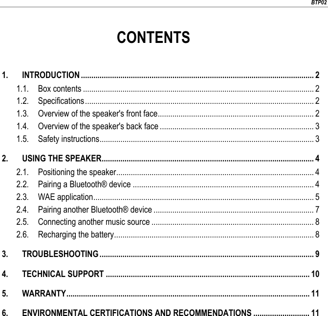                        BTP02                        CONTENTS  1. INTRODUCTION ................................................................................................................ 2 1.1. Box contents ............................................................................................................... 2 1.2. Specifications .............................................................................................................. 2 1.3. Overview of the speaker&apos;s front face ........................................................................... 2 1.4. Overview of the speaker&apos;s back face .......................................................................... 3 1.5. Safety instructions ....................................................................................................... 3 2. USING THE SPEAKER ...................................................................................................... 4 2.1. Positioning the speaker ............................................................................................... 4 2.2. Pairing a Bluetooth® device ....................................................................................... 4 2.3. WAE application .......................................................................................................... 5 2.4. Pairing another Bluetooth® device ............................................................................. 7 2.5. Connecting another music source .............................................................................. 8 2.6. Recharging the battery ................................................................................................ 8 3. TROUBLESHOOTING ....................................................................................................... 9 4. TECHNICAL SUPPORT .................................................................................................. 10 5. WARRANTY ..................................................................................................................... 11 6. ENVIRONMENTAL CERTIFICATIONS AND RECOMMENDATIONS ........................... 11 