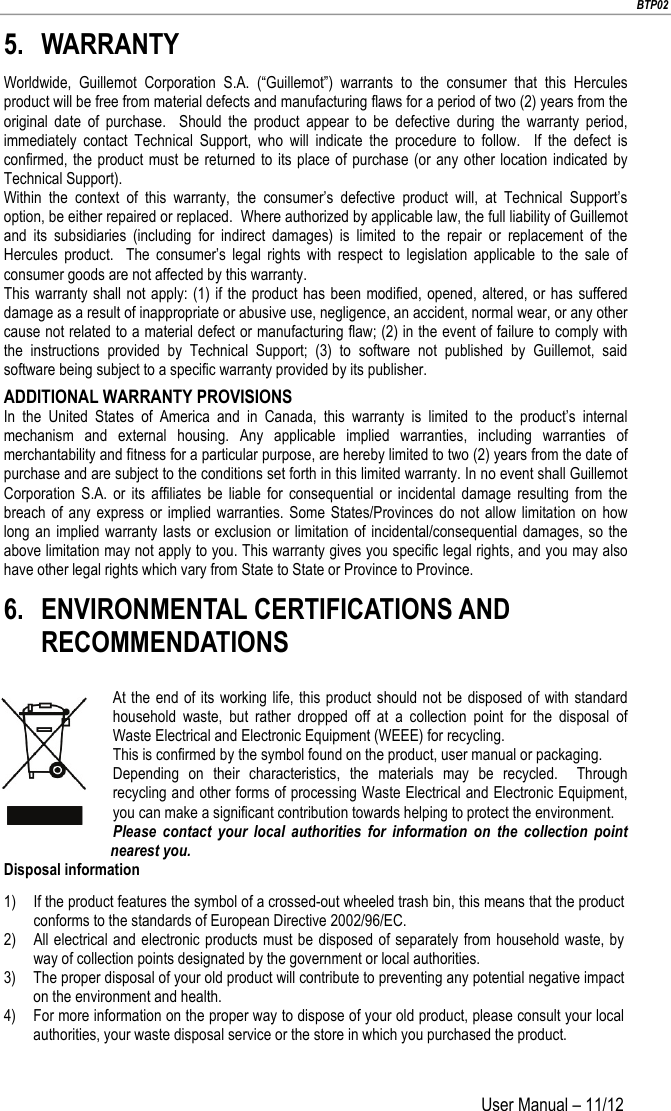                        BTP02 User Manual – 11/12                        5. WARRANTY Worldwide, Guillemot Corporation S.A. (“Guillemot”) warrants to the consumer that this Hercules product will be free from material defects and manufacturing flaws for a period of two (2) years from the original date of purchase.  Should the product appear to be defective during the warranty period, immediately contact Technical Support, who will indicate the procedure to follow.  If the defect is confirmed, the product must be returned to its place of purchase (or any other location indicated by Technical Support). Within the context of this warranty, the consumer’s defective product will, at Technical Support’s option, be either repaired or replaced.  Where authorized by applicable law, the full liability of Guillemot and its subsidiaries (including for indirect damages) is limited to the repair or replacement of the Hercules product.  The consumer’s legal rights with respect to legislation applicable to the sale of consumer goods are not affected by this warranty. This warranty shall not apply: (1) if the product has been modified, opened, altered, or has suffered damage as a result of inappropriate or abusive use, negligence, an accident, normal wear, or any other cause not related to a material defect or manufacturing flaw; (2) in the event of failure to comply with the instructions provided by Technical Support; (3) to software not published by Guillemot, said software being subject to a specific warranty provided by its publisher. ADDITIONAL WARRANTY PROVISIONS In the United States of America and in Canada, this warranty is limited to the product’s internal mechanism and external housing. Any applicable implied warranties, including warranties of merchantability and fitness for a particular purpose, are hereby limited to two (2) years from the date of purchase and are subject to the conditions set forth in this limited warranty. In no event shall Guillemot Corporation S.A. or its affiliates be liable for consequential or incidental damage resulting from the breach of any express or implied warranties. Some States/Provinces do not allow limitation on how long an implied warranty lasts or exclusion or limitation of incidental/consequential damages, so the above limitation may not apply to you. This warranty gives you specific legal rights, and you may also have other legal rights which vary from State to State or Province to Province. 6. ENVIRONMENTAL CERTIFICATIONS AND RECOMMENDATIONS At the end of its working life, this product should not be disposed of with standard household waste, but rather dropped off at a collection point for the disposal of Waste Electrical and Electronic Equipment (WEEE) for recycling. This is confirmed by the symbol found on the product, user manual or packaging. Depending on their characteristics, the materials may be recycled.  Through recycling and other forms of processing Waste Electrical and Electronic Equipment, you can make a significant contribution towards helping to protect the environment. Please contact your local authorities for information on the collection point nearest you. Disposal information 1) If the product features the symbol of a crossed-out wheeled trash bin, this means that the product conforms to the standards of European Directive 2002/96/EC. 2) All electrical and electronic products must be disposed of separately from household waste, by way of collection points designated by the government or local authorities. 3) The proper disposal of your old product will contribute to preventing any potential negative impact on the environment and health. 4) For more information on the proper way to dispose of your old product, please consult your local authorities, your waste disposal service or the store in which you purchased the product.     