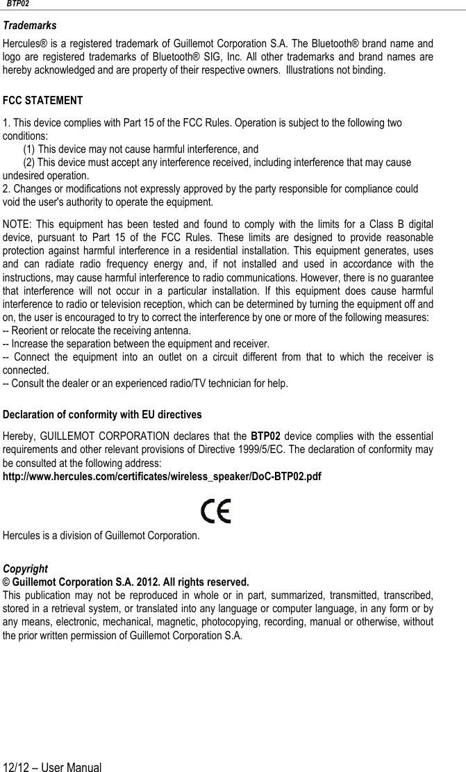   BTP02 12/12 – User Manual Trademarks Hercules® is a registered trademark of Guillemot Corporation S.A. The Bluetooth® brand name and logo are registered trademarks of Bluetooth® SIG, Inc.  All other trademarks and brand names are hereby acknowledged and are property of their respective owners.  Illustrations not binding. FCC STATEMENT 1. This device complies with Part 15 of the FCC Rules. Operation is subject to the following two conditions: (1) This device may not cause harmful interference, and (2) This device must accept any interference received, including interference that may cause undesired operation. 2. Changes or modifications not expressly approved by the party responsible for compliance could void the user&apos;s authority to operate the equipment. NOTE: This equipment has been tested and found to comply with the limits for a Class B digital device, pursuant to Part 15 of the FCC Rules. These limits are designed to provide reasonable protection against harmful interference in a residential installation. This equipment generates, uses and can radiate radio frequency energy and, if not installed and used in accordance with the instructions, may cause harmful interference to radio communications. However, there is no guarantee that interference will not occur in a particular installation. If this equipment does cause harmful interference to radio or television reception, which can be determined by turning the equipment off and on, the user is encouraged to try to correct the interference by one or more of the following measures: -- Reorient or relocate the receiving antenna. -- Increase the separation between the equipment and receiver. -- Connect the equipment into an outlet on a circuit different from that to which the receiver is connected. -- Consult the dealer or an experienced radio/TV technician for help. Declaration of conformity with EU directives Hereby, GUILLEMOT CORPORATION declares that the BTP02 device complies with the essential requirements and other relevant provisions of Directive 1999/5/EC. The declaration of conformity may be consulted at the following address: http://www.hercules.com/certificates/wireless_speaker/DoC-BTP02.pdf   Hercules is a division of Guillemot Corporation. Copyright © Guillemot Corporation S.A. 2012. All rights reserved. This publication may not be reproduced in whole or in part, summarized, transmitted, transcribed, stored in a retrieval system, or translated into any language or computer language, in any form or by any means, electronic, mechanical, magnetic, photocopying, recording, manual or otherwise, without the prior written permission of Guillemot Corporation S.A. 