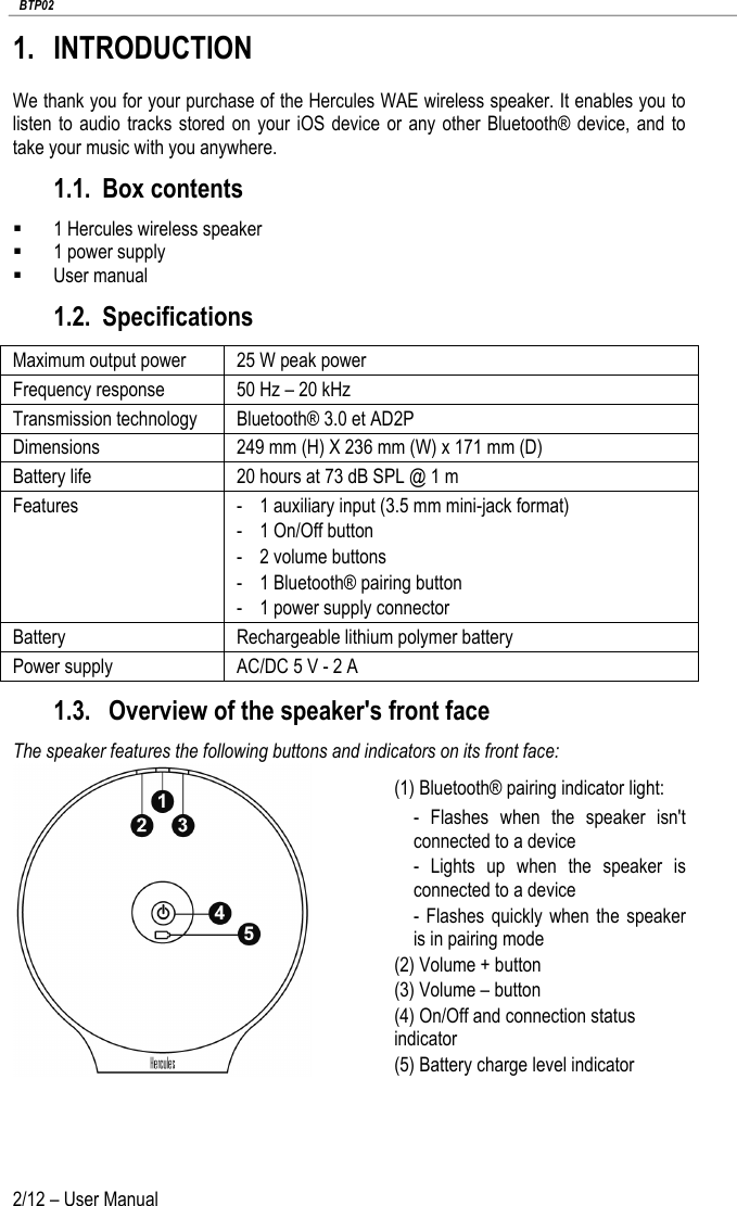   BTP02 2/12 – User Manual 1. INTRODUCTION We thank you for your purchase of the Hercules WAE wireless speaker. It enables you to listen to audio tracks stored on your iOS device or any other Bluetooth® device, and to take your music with you anywhere. 1.1. Box contents  1 Hercules wireless speaker  1 power supply  User manual 1.2. Specifications Maximum output power 25 W peak power Frequency response 50 Hz – 20 kHz Transmission technology Bluetooth® 3.0 et AD2P Dimensions 249 mm (H) X 236 mm (W) x 171 mm (D) Battery life 20 hours at 73 dB SPL @ 1 m Features - 1 auxiliary input (3.5 mm mini-jack format) - 1 On/Off button - 2 volume buttons - 1 Bluetooth® pairing button - 1 power supply connector Battery Rechargeable lithium polymer battery Power supply AC/DC 5 V - 2 A 1.3.  Overview of the speaker&apos;s front face The speaker features the following buttons and indicators on its front face:  (1) Bluetooth® pairing indicator light: -  Flashes when the speaker isn&apos;t connected to a device -  Lights up when the speaker is connected to a device  -  Flashes quickly when the speaker is in pairing mode (2) Volume + button (3) Volume – button (4) On/Off and connection status indicator (5) Battery charge level indicator   