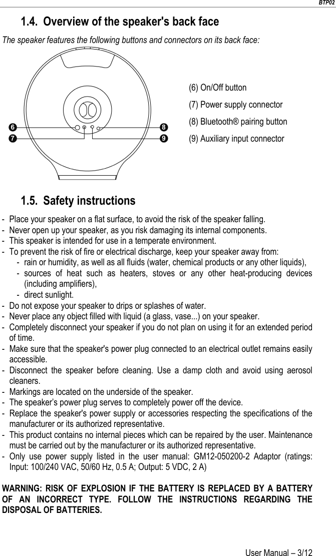                        BTP02 User Manual – 3/12                        1.4. Overview of the speaker&apos;s back face The speaker features the following buttons and connectors on its back face:  (6) On/Off button (7) Power supply connector (8) Bluetooth® pairing button (9) Auxiliary input connector 1.5. Safety instructions -  Place your speaker on a flat surface, to avoid the risk of the speaker falling. -  Never open up your speaker, as you risk damaging its internal components. -  This speaker is intended for use in a temperate environment. -  To prevent the risk of fire or electrical discharge, keep your speaker away from: -  rain or humidity, as well as all fluids (water, chemical products or any other liquids), -  sources of heat such as heaters, stoves or any other heat-producing devices (including amplifiers), -  direct sunlight. -  Do not expose your speaker to drips or splashes of water. -  Never place any object filled with liquid (a glass, vase...) on your speaker.  -  Completely disconnect your speaker if you do not plan on using it for an extended period of time. -  Make sure that the speaker&apos;s power plug connected to an electrical outlet remains easily accessible. -  Disconnect the speaker before cleaning. Use a damp cloth and avoid using aerosol cleaners. -  Markings are located on the underside of the speaker. -  The speaker’s power plug serves to completely power off the device. -  Replace the speaker&apos;s power supply or accessories respecting the specifications of the manufacturer or its authorized representative. -  This product contains no internal pieces which can be repaired by the user. Maintenance must be carried out by the manufacturer or its authorized representative. -  Only use power supply listed in the user manual:  GM12-050200-2  Adaptor  (ratings: Input: 100/240 VAC, 50/60 Hz, 0.5 A; Output: 5 VDC, 2 A)  WARNING: RISK OF EXPLOSION IF THE BATTERY IS REPLACED BY A BATTERY OF AN INCORRECT TYPE.  FOLLOW THE INSTRUCTIONS REGARDING THE DISPOSAL OF BATTERIES.   