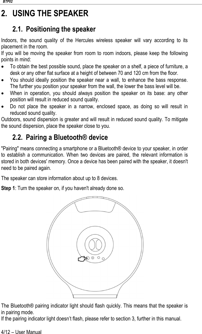   BTP02 4/12 – User Manual 2. USING THE SPEAKER 2.1. Positioning the speaker Indoors, the sound quality of the Hercules wireless speaker will vary according to its placement in the room. If you will be moving the speaker from room to room indoors, please keep the following points in mind: • To obtain the best possible sound, place the speaker on a shelf, a piece of furniture, a desk or any other flat surface at a height of between 70 and 120 cm from the floor. • You should ideally position the speaker near a wall,  to enhance the bass response. The further you position your speaker from the wall, the lower the bass level will be. • When in operation, you should always position the speaker on its base: any other position will result in reduced sound quality. • Do not place the speaker in a narrow, enclosed space, as doing so will result in reduced sound quality. Outdoors, sound dispersion is greater and will result in reduced sound quality. To mitigate the sound dispersion, place the speaker close to you. 2.2. Pairing a Bluetooth® device &quot;Pairing&quot; means connecting a smartphone or a Bluetooth® device to your speaker, in order to establish a communication. When two devices are paired, the relevant information is stored in both devices&apos; memory. Once a device has been paired with the speaker, it doesn&apos;t need to be paired again. The speaker can store information about up to 8 devices.   Step 1: Turn the speaker on, if you haven&apos;t already done so.  The Bluetooth® pairing indicator light should flash quickly. This means that the speaker is in pairing mode. If the pairing indicator light doesn’t flash, please refer to section 3, further in this manual. 