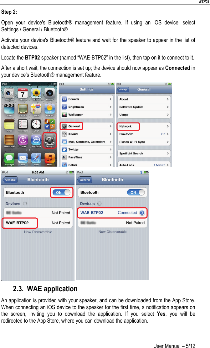                        BTP02 User Manual – 5/12                        Step 2: Open your device&apos;s Bluetooth® management feature. If using an iOS device, select Settings / General / Bluetooth®. Activate your device&apos;s Bluetooth® feature and wait for the speaker to appear in the list of detected devices. Locate the BTP02 speaker (named “WAE-BTP02” in the list), then tap on it to connect to it. After a short wait, the connection is set up; the device should now appear as Connected in your device&apos;s Bluetooth® management feature.       2.3. WAE application An application is provided with your speaker, and can be downloaded from the App Store. When connecting an iOS device to the speaker for the first time, a notification appears on the screen, inviting you to download the application. If you select Yes, you will be redirected to the App Store, where you can download the application.     