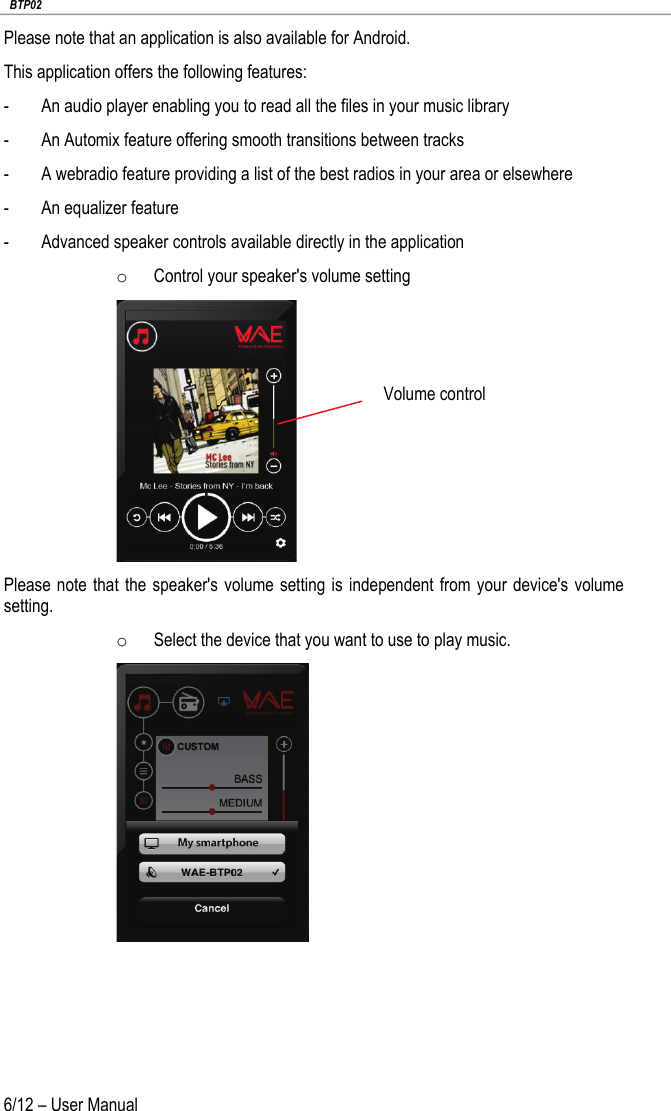   BTP02 6/12 – User Manual Please note that an application is also available for Android. This application offers the following features: - An audio player enabling you to read all the files in your music library - An Automix feature offering smooth transitions between tracks - A webradio feature providing a list of the best radios in your area or elsewhere - An equalizer feature - Advanced speaker controls available directly in the application o Control your speaker&apos;s volume setting  Please note that the speaker&apos;s volume setting is independent from your device&apos;s volume setting. o Select the device that you want to use to play music.     Volume control 