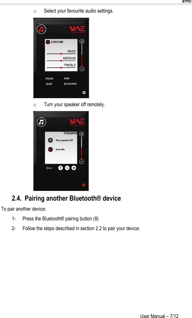                        BTP02 User Manual – 7/12                        o Select your favourite audio settings.  o Turn your speaker off remotely.  2.4. Pairing another Bluetooth® device To pair another device: 1- Press the Bluetooth® pairing button (8) 2- Follow the steps described in section 2.2 to pair your device.   