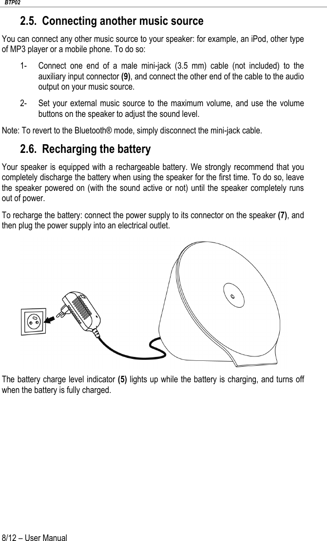   BTP02 8/12 – User Manual 2.5. Connecting another music source You can connect any other music source to your speaker: for example, an iPod, other type of MP3 player or a mobile phone. To do so: 1- Connect one end of a male mini-jack (3.5 mm) cable (not included) to the auxiliary input connector (9), and connect the other end of the cable to the audio output on your music source. 2- Set your external music source to the maximum volume, and use the volume buttons on the speaker to adjust the sound level. Note: To revert to the Bluetooth® mode, simply disconnect the mini-jack cable. 2.6. Recharging the battery Your speaker is equipped with a rechargeable battery.  We strongly recommend that you completely discharge the battery when using the speaker for the first time. To do so, leave the speaker powered on (with the sound active or not) until the speaker completely runs out of power.  To recharge the battery: connect the power supply to its connector on the speaker (7), and then plug the power supply into an electrical outlet.  The battery charge level indicator (5) lights up while the battery is charging, and turns off when the battery is fully charged.   