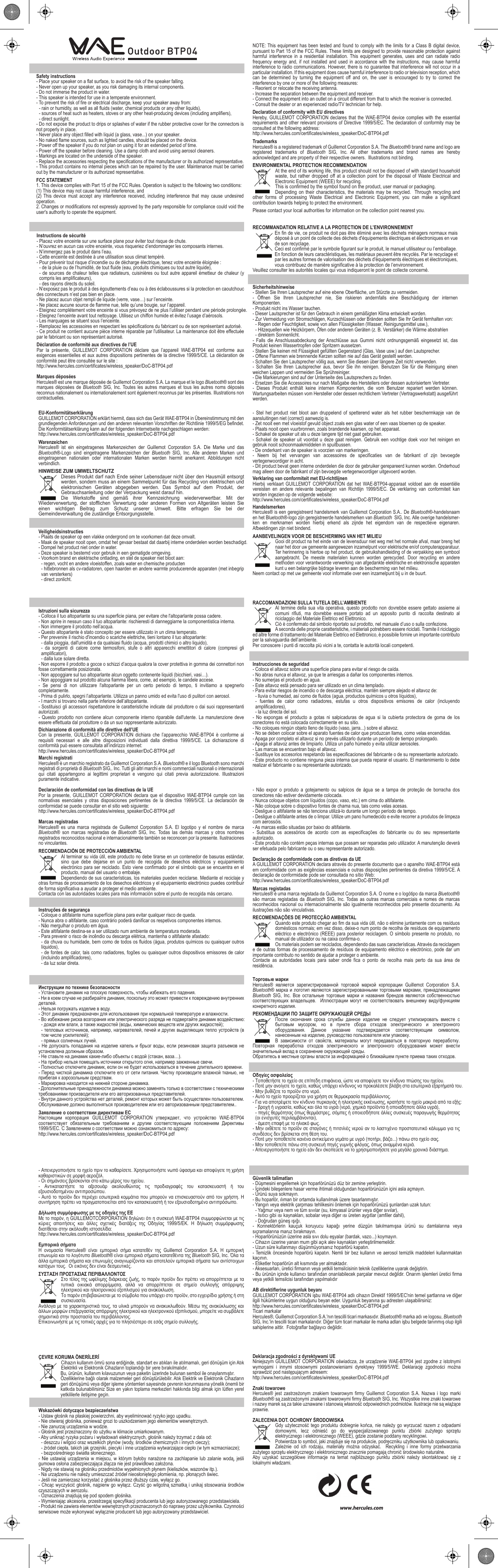 NOTE: This equipment has been tested and found to comply with the limits for a Class B digital device, pursuant to Part 15 of the FCC Rules. These limits are designed to provide reasonable protection against harmful interference in a residential installation. This equipment generates, uses and can radiate radio frequency energy and, if not installed and used in accordance with the instructions, may cause harmful interference to radio communications. However, there is no guarantee that interference will not occur in a particular installation. If this equipment does cause harmful interference to radio or television reception, which can be determined by turning the equipment off and on, the user is encouraged to try to correct the interference by one or more of the following measures:- Reorient or relocate the receiving antenna.- Increase the separation between the equipment and receiver.- Connect the equipment into an outlet on a circuit different from that to which the receiver is connected.- Consult the dealer or an experienced radio/TV technician for help.Declaration of conformity with EU directivesHereby, GUILLEMOT CORPORATION declares that the WAE-BTP04 device complies with the essential requirements and other relevant provisions of Directive 1999/5/EC. The declaration of conformity may be consulted at the following address:http://www.hercules.com/certificates/wireless_speaker/DoC-BTP04.pdfTrademarksHercules® is a registered trademark of Guillemot Corporation S.A. The Bluetooth® brand name and logo are registered trademarks of Bluetooth  SIG, Inc. All other trademarks and brand names are hereby acknowledged and are property of their respective owners.  Illustrations not binding.ENVIRONMENTAL PROTECTION RECOMMENDATIONAt the end of its working life, this product should not be disposed of with standard household waste, but rather dropped off at a collection point for the disposal of Waste Electrical and Electronic Equipment (WEEE) for recycling. This is confirmed by the symbol found on the product, user manual or packaging.Depending on their characteristics, the materials may be recycled.  Through recycling and other forms of processing Waste Electrical and Electronic Equipment, you can make a significant contribution towards helping to protect the environment. Please contact your local authorities for information on the collection point nearest you.FRInstructions de sécurité- Placez votre enceinte sur une surface plane pour éviter tout risque de chute.- N’ouvrez en aucun cas votre enceinte, vous risqueriez d’endommager les composants internes. - N’immergez pas le produit dans l’eau.- Cette enceinte est destinée à une utilisation sous climat tempéré.- Pour prévenir tout risque d’incendie ou de décharge électrique, tenez votre enceinte éloignée : - de la pluie ou de l’humidité, de tout fluide (eau, produits chimiques ou tout autre liquide), - de sources de chaleur telles que radiateurs, cuisinières ou tout autre appareil émetteur de chaleur (y compris les amplificateurs), - des rayons directs du soleil. - N’exposez pas le produit à des égouttements d’eau ou à des éclaboussures si la protection en caoutchouc des connecteurs n’est pas bien en place. - Ne placez aucun objet rempli de liquide (verre, vase…) sur l’enceinte. - Ne placez aucune source de flamme nue, telle qu’une bougie, sur l’appareil.- Eteignez complétement votre enceinte si vous prévoyez de ne plus l’utiliser pendant une période prolongée.- Eteignez l’enceinte avant tout nettoyage. Utilisez un chiffon humide et évitez l’usage d’aérosols.- Les marquages se situent sous l’enceinte.- Remplacez les accessoires en respectant les spécifications du fabricant ou de son représentant autorisé.- Ce produit ne contient aucune pièce interne réparable par l&apos;utilisateur. La maintenance doit être effectuée par le fabricant ou son représentant autorisé.Déclaration de conformité aux directives de l’UEPar la présente, GUILLEMOT CORPORATION déclare que l’appareil WAE-BTP04 est conforme aux exigences essentielles et aux autres dispositions pertinentes de la directive 1999/5/CE. La déclaration de conformité peut être consultée sur le site :http://www.hercules.com/certificates/wireless_speaker/DoC-BTP04.pdfMarques déposéesHercules® est une marque déposée de Guillemot Corporation S.A. La marque et le logo Bluetooth® sont des marques déposées de Bluetooth  SIG, Inc. Toutes les autres marques et tous les autres noms déposés reconnus nationalement ou internationalement sont également reconnus par les présentes. Illustrations non contractuelles.RECOMMANDATION RELATIVE A LA PROTECTION DE L’ENVIRONNEMENTEn fin de vie, ce produit ne doit pas être éliminé avec les déchets ménagers normaux mais déposé à un point de collecte des déchets d&apos;équipements électriques et électroniques en vue de son recyclage.Ceci est confirmé par le symbole figurant sur le produit, le manuel utilisateur ou l’emballage. En fonction de leurs caractéristiques, les matériaux peuvent être recyclés. Par le recyclage et par les autres formes de valorisation des déchets d&apos;équipements électriques et électroniques, vous contribuez de manière significative à la protection de l’environnement.Veuillez consulter les autorités locales qui vous indiqueront le point de collecte concerné.DESicherheitshinweise- Stellen Sie Ihren Lautsprecher auf eine ebene Oberfläche, um Stürzte zu vermeiden.- Öffnen Sie Ihren Lautsprecher nie, Sie riskieren andernfalls eine Beschädigung der internen Komponenten. - Produkt nicht ins Wasser tauchen.- Dieser Lautsprecher ist für den Gebrauch in einem gemäßigten Klima entwickelt worden.- Zur Vermeidung von Stromschlägen, Kurzschlüssen oder Bränden sollten Sie Ihr Gerät fernhalten von: - Regen oder Feuchtigkeit, sowie von allen Flüssigkeiten (Wasser, Reinigungsmittel usw.),- Hitzequellen wie Heizkörpern, Öfen oder anderen Geräten (z. B. Verstärker) die Wärme abstrahlen- direktem Sonnenlicht.- Falls die Anschlussabdeckung der Anschlüsse aus Gummi nicht ordnungsgemäß eingesetzt ist, das Produkt keinen Wassertropfen oder Spritzern aussetzen. - Stellen Sie keinen mit Flüssigkeit gefüllten Gegenstand (Glas, Vase usw.) auf den Lautsprecher. - Offene Flammen wie brennende Kerzen sollten nie auf das Gerät gestellt werden.- Schalten Sie den Lautsprecher völlig aus, wenn Sie diesen über längere Zeit nicht verwenden.- Schalten Sie Ihren Lautsprecher aus, bevor Sie ihn reinigen. Benutzen Sie für die Reinigung einen weichen Lappen und vermeiden Sie Sprühreiniger.- Die Markierungen sind auf der Unterseite des Lautsprechers zu finden.- Ersetzen Sie die Accessoires nur nach Maßgabe des Herstellers oder dessen autorisiertem Vertreter.- Dieses Produkt enthält keine internen Komponenten, die vom Benutzer repariert werden können. Wartungsarbeiten müssen vom Hersteller oder dessen rechtlichem Vertreter (Vertragswerkstatt) ausgeführt werden.EU-KonformitätserklärungGUILLEMOT CORPORATION erklärt hiermit, dass sich das Gerät WAE-BTP04 in Übereinstimmung mit den grundlegenden Anforderungen und den anderen relevanten Vorschriften der Richtlinie 1999/5/EG befindet. Die Konformitätserklärung kann auf der folgenden Internetseite nachgeschlagen werden: http://www.hercules.com/certificates/wireless_speaker/DoC-BTP04.pdfWarenzeichenHercules® ist ein eingetragenes Markenzeichen der Guillemot Corporation S.A. Die Marke und das Bluetooth®-Logo sind eingetragene Markenzeichen der Bluetooth SIG, Inc. Alle anderen Marken und eingetragenen nationalen oder internationalen Marken werden hiermit anerkannt. Abbildungen nicht verbindlich.HINWEISE ZUM UMWELTSCHUTZDieses Produkt darf nach Ende seiner Lebensdauer nicht über den Hausmüll entsorgt werden, sondern muss an einem Sammelpunkt für das Recycling von elektrischen und elektronischen Geräten abgegeben werden. Das Symbol auf dem Produkt, der Gebrauchsanleitung oder der Verpackung weist darauf hin. Die Werkstoffe sind gemäß ihrer Kennzeichnung wiederverwertbar. Mit der Wiederverwertung, der stofflichen Verwertung oder anderen Formen von Altgeräten leisten Sie einen wichtigen Beitrag zum Schutz unserer Umwelt. Bitte erfragen Sie bei der Gemeindeverwaltung die zuständige Entsorgungsstelle.NLVeiligheidsinstructies- Plaats de speaker op een vlakke ondergrond om te voorkomen dat deze omvalt.- Maak de speaker nooit open, omdat het gevaar bestaat dat daarbij interne onderdelen worden beschadigd.- Dompel het product niet onder in water.- Deze speaker is bestemd voor gebruik in een gematigde omgeving.- Voorkom brand en elektrische ontlading, en stel de speaker niet bloot aan:- regen, vocht en andere vloeistoffen, zoals water en chemische producten- hittebronnen als cv-radiatoren, open haarden en andere warmte producerende apparaten (met inbegrip van versterkers)- direct zonlicht.- Stel het product niet bloot aan druppelend of spetterend water als het rubber beschermkapje van de aansluitingen niet (correct) aanwezig is.- Zet nooit een met vloeistof gevuld object zoals een glas water of een vaas bloemen op de speaker. - Plaats nooit open vuurbronnen, zoals brandende kaarsen, op het apparaat.- Schakel de speaker uit als u deze langere tijd niet gaat gebruiken.- Schakel de speaker uit voordat u deze gaat reinigen. Gebruik een vochtige doek voor het reinigen en gebruik nooit schoonmaakmiddelen in spuitbussen.- De onderkant van de speaker is voorzien van markeringen.- Neem bij het vervangen van accessoires de specificaties van de fabrikant of zijn bevoegde vertegenwoordiger in acht.- Dit product bevat geen interne onderdelen die door de gebruiker gerepareerd kunnen worden. Onderhoud mag alleen door de fabrikant of zijn bevoegde vertegenwoordiger uitgevoerd worden.Verklaring van conformiteit met EU-richtlijnenHierbij verklaart GUILLEMOT CORPORATION dat het WAE-BTP04-apparaat voldoet aan de essentiële vereisten en andere relevante bepalingen van Richtlijn 1999/5/EC. De verklaring van conformiteit kan worden ingezien op de volgende website:http://www.hercules.com/certificates/wireless_speaker/DoC-BTP04.pdfHandelsmerkenHercules® is een geregistreerd handelsmerk van Guillemot Corporation S.A.. De Bluetooth®-handelsnaam en het Bluetooth®-logo zijn geregistreerde handelsmerken van Bluetooth  SIG, Inc. Alle overige handelsmer-ken en merknamen worden hierbij erkend als zijnde het eigendom van de respectieve eigenaren.  Afbeeldingen zijn niet bindend.AANBEVELINGEN VOOR DE BESCHERMING VAN HET MILIEUGooi dit product na het einde van de levensduur niet weg met het normale afval, maar breng het naar het door uw gemeente aangewezen inzamelpunt voor elektrische en/of computerapparatuur. Ter herinnering is hiertoe op het product, de gebruikshandleiding of de verpakking een symbool aangebracht. De meeste materialen kunnen worden gerecycled. Door recycling en andere methoden voor verantwoorde verwerking van afgedankte elektrische en elektronische apparaten kunt u een belangrijke bijdrage leveren aan de bescherming van het milieu. Neem contact op met uw gemeente voor informatie over een inzamelpunt bij u in de buurt.ITIstruzioni sulla sicurezza - Colloca il tuo altoparlante su una superficie piana, per evitare che l&apos;altoparlante possa cadere.- Non aprire in nessun caso il tuo altoparlante: rischieresti di danneggiarne la componentistica interna. - Non immergere il prodotto nell’acqua.- Questo altoparlante è stato concepito per essere utilizzato in un clima temperato.- Per prevenire il rischio d&apos;incendio o scariche elettriche, tieni lontano il tuo altoparlante: - dalla pioggia, dall&apos;umidità e da qualsiasi fluido (acqua, prodotti chimici o altro liquido), - da sorgenti di calore come termosifoni, stufe o altri apparecchi emettitori di calore (compresi gli amplificatori), - dalla luce solare diretta. - Non esporre il prodotto a gocce o schizzi d’acqua qualora la cover protettiva in gomma dei connettori non fosse correttamente posizionata. - Non appoggiare sul tuo altoparlante alcun oggetto contenente liquidi (bicchieri, vasi…). - Non appoggiare sul prodotto alcuna fiamma libera, come, ad esempio, le candele accese.- Se pensi di non utilizzare l&apos;altoparlante per un certo periodo di tempo, ti invitiamo a spegnerlo completamente.- Prima di pulirlo, spegni l’altoparlante. Utilizza un panno umido ed evita l&apos;uso di pulitori con aerosol.- I marchi si trovano nella parte inferiore dell’altoparlante.- Sostituisci gli accessori rispettandone le caratteristiche indicate dal produttore o dai suoi rappresentanti autorizzati.- Questo prodotto non contiene alcun componente interno riparabile dall&apos;utente. La manutenzione deve essere effettuata dal produttore o da un suo rappresentante autorizzato.Dichiarazione di conformità alle direttive dell’UECon la presente, GUILLEMOT CORPORATION dichiara che l’apparecchio WAE-BTP04 è conforme ai requisiti necessari e alle altre disposizioni individuati dalla direttiva 1999/5/CE. La dichiarazione di conformità può essere consultata all’indirizzo internet: http://www.hercules.com/certificates/wireless_speaker/DoC-BTP04.pdfMarchi registratiHercules® è un marchio registrato da Guillemot Corporation S.A. Bluetooth® e il logo Bluetooth sono marchi registrati di proprietà di Bluetooth SIG,. Inc. Tutti gli altri marchi e nomi commerciali nazionali o internazionali qui citati appartengono ai legittimi proprietari e vengono qui citati previa autorizzazione. Illustrazioni puramente indicative.RACCOMANDAZIONI SULLA TUTELA DELL’AMBIENTEAl termine della sua vita operativa, questo prodotto non dovrebbe essere gettato assieme ai comuni rifiuti, ma dovrebbe essere portato ad un apposito punto di raccolta destinato al riciclaggio del Materiale Elettrico ed Elettronico.Ciò è confermato dal simbolo riportato sul prodotto, nel manuale d’uso o sulla confezione. A seconda delle proprie caratteristiche, i materiali potrebbero essere riciclati. Tramite il riciclaggio ed altre forme di trattamento del Materiale Elettrico ed Elettronico, è possibile fornire un importante contributo per la salvaguardia dell’ambiente. Per conoscere i punti di raccolta più vicini a te, contatta le autorità locali competenti.ESInstrucciones de seguridad- Coloca el altavoz sobre una superficie plana para evitar el riesgo de caída.- No abras nunca el altavoz, ya que te arriesgas a dañar los componentes internos. - No sumerjas el producto en agua.- Este altavoz está pensado para ser utilizado en un clima templado.- Para evitar riesgos de incendio o de descarga eléctrica, mantén siempre alejado el altavoz de: - lluvia o humedad, así como de fluidos (agua, productos químicos u otros líquidos),- fuentes de calor como radiadores, estufas u otros dispositivos emisores de calor (incluyendo amplificadores),- la luz directa del sol.- No expongas el producto a gotas ni salpicaduras de agua si la cubierta protectora de goma de los conectores no está colocada correctamente en su sitio. - No coloques ningún objeto lleno de líquido (vaso, jarra...) sobre el altavoz. - No se deben colocar sobre el aparato fuentes de calor que produzcan llama, como velas encendidas.- Apaga por completo el altavoz si no prevés utilizarlo durante un período de tiempo prolongado.- Apaga el altavoz antes de limpiarlo. Utiliza un paño húmedo y evita utilizar aerosoles.- Las marcas se encuentran bajo el altavoz.- Sustituye los accesorios respetando las especificaciones del fabricante o de su representante autorizado.- Este producto no contiene ninguna pieza interna que pueda reparar el usuario. El mantenimiento lo debe realizar el fabricante o su representante autorizado.Declaración de conformidad con las directivas de la UEPor la presente, GUILLEMOT CORPORATION declara que el dispositivo WAE-BTP04 cumple con las normativas esenciales y otras disposiciones pertinentes de la directiva 1999/5/CE. La declaración de conformidad se puede consultar en el sitio web siguiente:http://www.hercules.com/certificates/wireless_speaker/DoC-BTP04.pdfMarcas registradasHercules® es una marca registrada de Guillemot Corporation S.A. El logotipo y el nombre de marca Bluetooth®  son marcas registradas de Bluetooth SIG, Inc. Todas las demás marcas y otros nombres registrados reconocidos nacional e internacionalmente también se reconocen por la presente. Ilustraciones no vinculantes.RECOMENDACIÓN DE PROTECCIÓN AMBIENTALAl terminar su vida útil, este producto no debe tirarse en un contenedor de basuras estándar, sino que debe dejarse en un punto de recogida de desechos eléctricos y equipamiento electrónico para ser reciclado. Esto viene confirmado por el símbolo que se encuentra en el producto, manual del usuario o embalaje.  Dependiendo de sus características, los materiales pueden reciclarse. Mediante el reciclaje y otras formas de procesamiento de los desechos eléctricos y el equipamiento electrónico puedes contribuir de forma significativa a ayudar a proteger el medio ambiente.Contacta con las autoridades locales para más información sobre el punto de recogida más cercano.PTInstruções de segurança- Coloque o altifalante numa superfície plana para evitar qualquer risco de queda.- Nunca abra o altifalante, caso contrário poderá danificar os respetivos componentes internos. - Não mergulhar o produto em água.- Este altifalante destina-se a ser utilizado num ambiente de temperatura moderada.- Para prevenir o risco de incêndio ou descarga elétrica, mantenha o altifalante afastado: - da chuva ou humidade, bem como de todos os fluidos (água, produtos químicos ou quaisquer outros líquidos),- de fontes de calor, tais como radiadores, fogões ou quaisquer outros dispositivos emissores de calor (incluindo amplificadores),- da luz solar direta. - Não expor o produto a gotejamento ou salpicos de água se a tampa de proteção de borracha dos conectores não estiver devidamente colocada. - Nunca coloque objetos com líquidos (copo, vaso, etc.) em cima do altifalante. - Não coloque sobre o dispositivo fontes de chama nua, tais como velas acesas.- Desligue o altifalante se não tenciona utilizá-lo durante um longo período de tempo.- Desligue o altifalante antes de o limpar. Utilize um pano humedecido e evite recorrer a produtos de limpeza com aerossóis.- As marcas estão situadas por baixo do altifalante.- Substitua os acessórios de acordo com as especificações do fabricante ou do seu representante autorizado.- Este produto não contém peças internas que possam ser reparadas pelo utilizador. A manutenção deverá ser efetuada pelo fabricante ou o seu representante autorizado.Declaração de conformidade com as diretivas da UEA GUILLEMOT CORPORATION declara através do presente documento que o aparelho WAE-BTP04 está em conformidade com as exigências essenciais e outras disposições pertinentes da diretiva 1999/5/CE. A declaração de conformidade pode ser consultada no sítio Web:http://www.hercules.com/certificates/wireless_speaker/DoC-BTP04.pdfMarcas registadasHercules® é uma marca registada da Guillemot Corporation S.A. O nome e o logótipo da marca Bluetooth® são marcas registadas da Bluetooth  SIG, Inc. Todas as outras marcas comerciais e nomes de marcas reconhecidos nacional ou internacionalmente são igualmente reconhecidos pelo presente documento. As ilustrações não são vinculativas.RECOMENDAÇÕES DE PROTECÇÃO AMBIENTALQuando este produto chegar ao fim da sua vida útil, não o elimine juntamente com os resíduos domésticos normais; em vez disso, deixe-o num ponto de recolha de resíduos de equipamento eléctrico e electrónico (REEE) para posterior reciclagem. O símbolo presente no produto, no manual de utilizador ou na caixa confirma-o.Os materiais podem ser reciclados, dependendo das suas características. Através da reciclagem e de outras formas de processamento de resíduos de equipamento eléctrico e electrónico, pode dar um importante contributo no sentido de ajudar a proteger o ambiente. Contacte as autoridades locais para saber onde fica o ponto de recolha mais perto da sua área de residência.РУИнструкции по технике безопасности- Установите динамик на плоскую поверхность, чтобы избежать его падения.- Ни в коем случае не разбирайте динамик, поскольку это может привести к повреждению внутренних деталей.- Нельзя погружать изделие в воду.- Этот динамик предназначен для использования при нормальной температуре и влажности.- Во избежание риска возгорания или электрического разряда не подвергайте динамик воздействию:- дождя или влаги, а также жидкостей (воды, химических веществ или других жидкостей);- тепловых источников, например, нагревателей, печей и других выделяющих тепло устройств (в том числе усилителей);- прямых солнечных лучей.- Не допускать  попадания на изделие капель и брызг воды, если  резиновая защита разъемов не установлена должным образом.- Не ставьте на динамик какие-либо объекты с водой (стакан, ваза…). - На прибор нельзя помещать источники открытого огня, например зажженные свечи.- Полностью отключите динамик, если он не будет использоваться в течение длительного времени.- Перед чисткой динамика отключите его от сети питания. Чистку производите влажной тканью, не прибегая к аэрозольным средствам.- Маркировка находится на нижней стороне динамика.- Дополнительные принадлежности динамика можно заменять только в соответствии с техническими требованиями производителя или его авторизованных представителей.- Внутри данного устройства нет деталей, ремонт которых может быть осуществлен пользователем. Обслуживание должно выполняться производителем или его авторизованным представителем..Заявление о соответствии директивам ЕСНастоящим  корпорация  GUILLEMOT  CORPORATION  утверждает,  что  устройство  WAE-BTP04 соответствует  обязательным  требованиям  и  другим  соответствующим  положениям  Директивы 1999/5/EC. С Заявлением о соответствии можно ознакомиться по адресу:http://www.hercules.com/certificates/wireless_speaker/DoC-BTP04.pdfТорговые маркиHercules®  является  зарегистрированной  торговой  маркой  корпорации  Guillemot  Corporation  S.A. Bluetooth® марка и логотип являются зарегистрированными торговыми марками, принадлежащими Bluetooth  SIG,  Inc.  Все  остальные  торговые  марки  и  названия  брендов  являются  собственностью соответствующих  владельцев.   Иллюстрации  могут не  соответствовать внешнему  виду/функциям конкретного изделия.РЕКОМЕНДАЦИИ ПО ЗАЩИТЕ ОКРУЖАЮЩЕЙ СРЕДЫПосле  окончания  срока  службы  данное  изделие  не  следует  утилизировать  вместе  с бытовым  мусором,  но  в  пункте  сбора  отходов  электрического  и  электронного оборудования.  Данное  указание  подтверждается  соответствующим  символом, нанесенным на изделие, руководство пользователя или упаковку. В  зависимости  от  свойств,  материалы  могут  передаваться  в  повторную  переработку.  Повторная  переработка  отходов  электрического  и  электронного  оборудования  может  внести значительный вклад в сохранение окружающей среды. Обратитесь в местные органы власти за информацией о ближайшем пункте приема таких отходов.ΕΛΟδηγίες ασφαλείας- Τοποθετήστε το ηχείο σε επίπεδη επιφάνεια, ώστε να αποφύγετε τον κίνδυνο πτώσης του ηχείου.- Ποτέ μην ανοίγετε το ηχείο, καθώς υπάρχει κίνδυνος να προκαλέσετε βλάβη στα εσωτερικά εξαρτήματά του.- Μην βυθίζετε το προϊόν στο νερό.- Αυτό το ηχείο προορίζεται για χρήση σε θερμοκρασία περιβάλλοντος.- Για να αποτρέψετε τον κίνδυνο πυρκαγιάς ή ηλεκτρικής εκκένωσης, κρατήστε το ηχείο μακριά από τα εξής:- βροχή ή υγρασία, καθώς και όλα τα υγρά (νερό, χημικά προϊόντα ή οποιαδήποτε άλλα υγρά),- πηγές θερμότητας όπως θερμάστρες, σόμπες ή οποιεσδήποτε άλλες συσκευές παραγωγής θερμότητας (οι ενισχυτές περιλαμβάνονται),- άμεση επαφή με το ηλιακό φως.- Μην εκθέτετε το προϊόν σε σταγόνες ή πιτσιλιές νερού αν το λαστιχένιο προστατευτικό κάλυμμα για τις συνδέσεις δεν βρίσκεται στη θέση του.- Ποτέ μην τοποθετείτε κανένα αντικείμενο γεμάτο με υγρό (ποτήρι, βάζο...) πάνω στο ηχείο σας. - Μην τοποθετείτε πάνω στη συσκευή πηγές γυμνής φλόγας, όπως αναμμένα κεριά.- Απενεργοποιήστε το ηχείο εάν δεν σκοπεύετε να το χρησιμοποιήσετε για μεγάλο χρονικό διάστημα.- Απενεργοποιήστε το ηχείο πριν το καθαρίσετε. Χρησιμοποιήστε νωπό ύφασμα και αποφύγετε τη χρήση καθαριστικών σε μορφή αεροζόλ.- Οι σημάνσεις βρίσκονται στο κάτω μέρος του ηχείου.-  Αντικαταστήστε  τα  αξεσουάρ  ακολουθώντας  τις  προδιαγραφές  του  κατασκευαστή  ή  του εξουσιοδοτημένου αντιπροσώπου.- Αυτό το προϊόν δεν περιέχει εσωτερικά κομμάτια που μπορούν να επισκευαστούν από τον χρήστη. Η συντήρηση πρέπει να πραγματοποιείται από τον κατασκευαστή ή τον εξουσιοδοτημένο αντιπρόσωπο.Δήλωση συμμόρφωσης με τις οδηγίες της ΕΕΜε το παρόν, η GUILLEMOTCORPORATION δηλώνει ότι η συσκευή WAE-BTP04 συμμορφώνεται με τις κύριες  απαιτήσεις  και  άλλες  σχετικές  διατάξεις  της  Οδηγίας  1999/5/ΕΚ.  Η  δήλωση  συμμόρφωσης διατίθεται στην ακόλουθη ιστοσελίδα:http://www.hercules.com/certificates/wireless_speaker/DoC-BTP04.pdfΕμπορικά σήματαΗ  ονομασία  Hercules®  είναι  εμπορικό  σήμα  κατατεθέν  της  Guillemot  Corporation  S.A.  Η  εμπορική επωνυμία και το λογότυπο Bluetooth® είναι εμπορικά σήματα κατατεθέντα της Bluetooth SIG, Inc. Όλα τα άλλα εμπορικά σήματα και επωνυμίες αναγνωρίζονται και αποτελούν εμπορικά σήματα των αντίστοιχων κατόχων τους.  Οι εικόνες δεν είναι δεσμευτικές.ΣΥΣΤΑΣΗ ΠΡΟΣΤΑΣΙΑΣ ΠΕΡΙΒΑΛΛΟΝΤΟΣΣτο τέλος της ωφέλιμης διάρκειας ζωής, το παρόν προϊόν δεν πρέπει να απορρίπτεται με τα τυπικά  οικιακά  απορρίμματα,  αλλά  να  απορρίπτεται  σε  σημείο  συλλογής  απόρριψης ηλεκτρικού και ηλεκτρονικού εξοπλισμού για ανακύκλωση.Το παρόν επιβεβαιώνεται με το σύμβολο που υπάρχει στο προϊόν, στο εγχειρίδιο χρήσης ή στη συσκευασία. Ανάλογα με τα χαρακτηριστικά τους, τα υλικά μπορούν να ανακυκλωθούν. Μέσω της ανακύκλωσης και άλλων μορφών επεξεργασίας απόρριψης ηλεκτρικού και ηλεκτρονικού εξοπλισμού, μπορείτε να συμβάλετε σημαντικά στην προστασία του περιβάλλοντος.Επικοινωνήστε με τις τοπικές αρχές για το πλησιέστερο σε εσάς σημείο συλλογής.TÜGüvenlik talimatları- Düşmesini engellemek için hoparlörünüzü düz bir zemine yerleştirin.- İçindeki bileşenlere hasar verme ihtimali olduğundan hoparlörünüzün içini asla açmayın.- Ürünü suya sokmayın.- Bu hoparlör, ılıman bir ortamda kullanılmak üzere tasarlanmıştır.- Yangın veya elektrik çarpması tehlikesini önlemek için hoparlörünüzü şunlardan uzak tutun:- Yağmur veya nem ve tüm sıvılar (su, kimyasal ürünler veya diğer sıvılar),- Isıtıcı gibi ısı kaynakları, sobalar veya diğer ısı üreten aygıtlar (amfiler dahil),- Doğrudan güneş ışığı.-  Konnektörlerin  kauçuk  koruyucu  kapağı  yerine  düzgün  takılmamışsa  ürünü  su  damlalarına  veya sıçramalarına maruz bırakmayın.- Hoparlörünüzün üzerine asla sıvı dolu eşyalar (bardak, vazo...) koymayın. - Cihazın üzerine yanan mum gibi açık alev kaynakları yerleştirilmemelidir.- Uzun süre kullanmayı düşünmüyorsanız hoparlörü kapatın.- Temizlik öncesinde hoparlörü kapatın. Nemli bir bez kullanın ve aerosol temizlik maddeleri kullanmaktan kaçının.- Etiketler hoparlörün alt kısmında yer almaktadır.- Aksesuarları, üretici firmanın veya yetkili temsilcisinin teknik özelliklerine uyarak değiştirin.- Bu ürünün içinde kullanıcı tarafından onarılabilecek parçalar mevcut değildir. Onarım işlemleri üretici firma veya yetkili temsilcisi tarafından yapılmalıdırAB direktiflerine uygunluk beyanıGUILLEMOT CORPORATION işbu WAE-BTP04 adlı cihazın Direktif 1999/5/EC&apos;nin temel şartlarına ve diğer ilgili hükümlerine uygun olduğunu beyan eder. Uygunluk beyanına şu adresten ulaşabilirsiniz:http://www.hercules.com/certificates/wireless_speaker/DoC-BTP04.pdfTicari markalarHercules®, Guillemot Corporation S.A.&apos;nın tescilli ticari markasıdır. Bluetooth® marka adı ve logosu, Bluetooth SIG, Inc.&apos;in tescilli ticari markalarıdır. Diğer tüm ticari markalar ile marka adları işbu belgede tanınmış olup ilgili sahiplerine aittir.  Fotoğraflar bağlayıcı değildir.ÇEVRE KORUMA ÖNERİLERİCihazın kullanım ömrü sona erdiğinde, standart ev atıkları ile atılmamalı, geri dönüşüm için Atık Elektrikli ve Elektronik Cihazların toplandığı bir yere bırakılmalıdır.Bu, ürünün, kullanım kılavuzunun veya paketin üzerinde bulunan sembol ile onaylanmıştır. Özelliklerine bağlı olarak malzemeler geri dönüştürülebilir. Atık Elektrik ve Elektronik Cihazların geri dönüşümü veya diğer işleme yöntemleri sayesinde çevrenin korunmasına yönelik önemli bir katkıda bulunabilirsiniz Size en yakın toplama merkezleri hakkında bilgi almak için lütfen yerel yetkililerle iletişime geçin.PLWskazówki dotyczące bezpieczeństwa- Ustaw głośnik na płaskiej powierzchni, aby wyeliminować ryzyko jego upadku.- Nie otwieraj głośnika, ponieważ grozi to uszkodzeniem jego elementów wewnętrznych.- Nie zanurzaj urządzenia w wodzie.- Głośnik jest przeznaczony do użytku w klimacie umiarkowanym.- Aby uniknąć ryzyka pożaru i wyładowań elektrycznych, głośnik należy trzymać z dala od:- deszczu i wilgoci oraz wszelkich płynów (wody, środków chemicznych i innych cieczy);- źródeł ciepła, takich jak grzejniki, piecyki i inne urządzenia wytwarzające ciepło (w tym wzmacniacze);- bezpośredniego światła słonecznego.- Nie  ustawiaj urządzenia  w miejscu, w  którym byłoby narażone  na zachlapanie  lub  zalanie wodą,  jeśli gumowa osłona zabezpieczająca złącza nie jest prawidłowo założona.- Nigdy nie stawiaj na głośniku przedmiotów wypełnionych płynem (kieliszków, wazonów itp.). - Na urządzeniu nie należy umieszczać źródeł nieosłoniętego płomienia, np. płonących świec.- Jeśli nie zamierzasz korzystać z głośnika przez dłuższy czas, wyłącz go.- Chcąc wyczyścić głośnik, najpierw go wyłącz. Czyść go wilgotną szmatką i unikaj stosowania środków czyszczących w aerozolu.- Oznaczenia znajdują się pod spodem głośnika.- Wymieniając akcesoria, przestrzegaj specyfikacji producenta lub jego autoryzowanego przedstawiciela.- Produkt nie zawiera elementów wewnętrznych przeznaczonych do naprawy przez użytkownika. Czynności serwisowe może wykonywać wyłącznie producent lub jego autoryzowany przedstawiciel. www.hercules.comUK/USSafety instructions- Place your speaker on a flat surface, to avoid the risk of the speaker falling.- Never open up your speaker, as you risk damaging its internal components.- Do not immerse the product in water.- This speaker is intended for use in a temperate environment.- To prevent the risk of fire or electrical discharge, keep your speaker away from:- rain or humidity, as well as all fluids (water, chemical products or any other liquids),- sources of heat such as heaters, stoves or any other heat-producing devices (including amplifiers),- direct sunlight.- Do not expose the product to drips or splashes of water if the rubber protective cover for the connectors is not properly in place.- Never place any object filled with liquid (a glass, vase...) on your speaker. - No naked flame sources, such as lighted candles, should be placed on the device.- Power off the speaker if you do not plan on using it for an extended period of time.- Power off the speaker before cleaning. Use a damp cloth and avoid using aerosol cleaners.- Markings are located on the underside of the speaker.- Replace the accessories respecting the specifications of the manufacturer or its authorized representative.- This product contains no internal pieces which can be repaired by the user. Maintenance must be carried out by the manufacturer or its authorized representative.FCC STATEMENT1. This device complies with Part 15 of the FCC Rules. Operation is subject to the following two conditions:(1) This device may not cause harmful interference, and(2) This device must accept any interference received, including interference that may cause undesired operation.2. Changes or modifications not expressly approved by the party responsible for compliance could void the user&apos;s authority to operate the equipment.Deklaracja zgodności z dyrektywami UENiniejszym GUILLEMOT CORPORATION oświadcza, że urządzenie WAE-BTP04 jest zgodne z istotnymi wymogami  i  innymi  stosownymi  postanowieniami  dyrektywy  1999/5/WE.  Deklarację  zgodności  można sprawdzić pod następującym adresem:http://www.hercules.com/certificates/wireless_speaker/DoC-BTP04.pdfZnaki towaroweHercules®  jest  zastrzeżonym  znakiem  towarowym  firmy  Guillemot  Corporation  S.A. Nazwa  i  logo  marki Bluetooth® są zastrzeżonymi znakami towarowymi firmy Bluetooth SIG, Inc. Wszystkie inne znaki towarowe i nazwy marek są za takie uznawane i stanowią własność odpowiednich podmiotów. Ilustracje nie są wiążące prawnie.ZALECENIA DOT. OCHRONY ŚRODOWISKAGdy użyteczność tego  produktu dobiegnie końca, nie należy go wyrzucać  razem z odpadami domowymi,  lecz  odnieść  go  do  wyspecjalizowanego  punktu  zbiórki  zużytego  sprzętu elektrycznego i elektronicznego (WEEE), gdzie zostanie poddany recyklingowi.Potwierdza to symbol, jaki znajduje się na produkcie, podręczniku użytkownika lub opakowaniu. Zależnie  od  ich  rodzaju,  materiały  można  odzyskać.    Recykling  i  inne  formy  przetwarzania zużytego sprzętu elektrycznego i elektronicznego znacznie pomagają chronić środowisko naturalne. Aby  uzyskać  szczegółowe  informacje  na  temat  najbliższego  punktu  zbiórki  należy  skontaktować  się  z lokalnymi władzami.