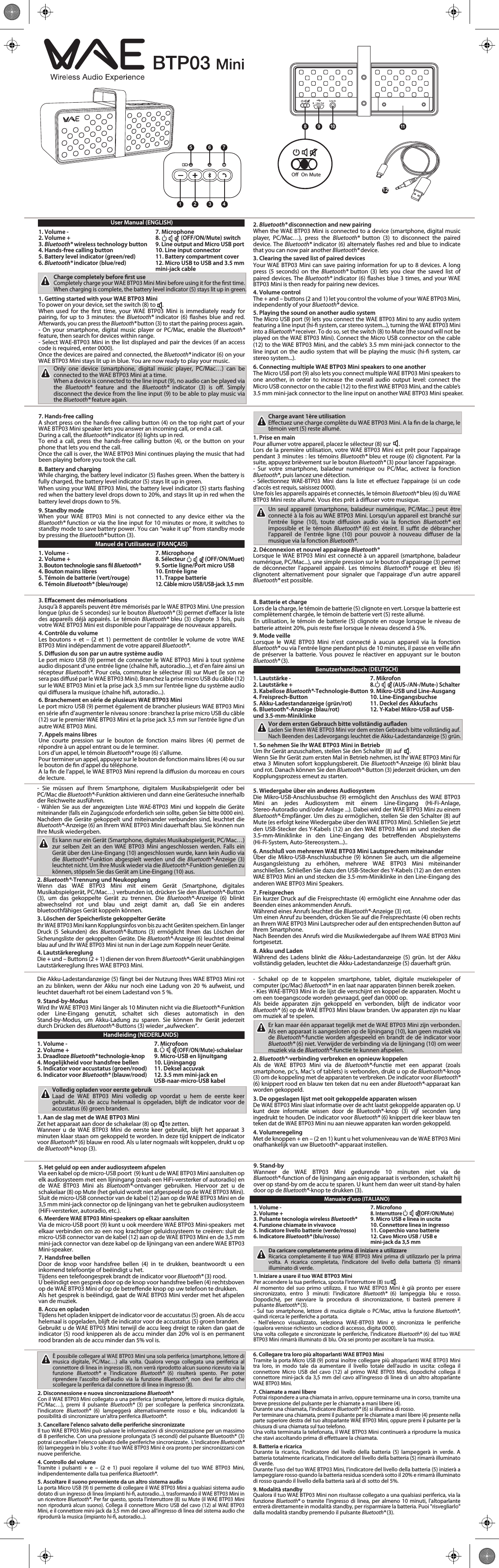 1 2 3 45 6 7128 910 11User Manual (ENGLISH)1. Volume -      7. Microphone2. Volume +      8.                (OFF/ON/Mute) switch3. Bluetooth® wireless technology button 9. Line output and Micro USB port4. Hands-free calling button    10. Line input connector5. Battery level indicator (green/red)  11. Battery compartment cover6. Bluetooth® indicator (blue/red)   12. Micro USB to USB and 3.5 mm    mini-jack cableCharge completely before rst useCompletely charge your WAE BTP03 Mini Mini before using it for the rst time. When charging is complete, the battery level indicator (5) stays lit up in green.1. Getting started with your WAE BTP03 MiniTo power on your device, set the switch (8) to     .When used for the rst time, your WAE BTP03 Mini is immediately ready for pairing, for up to 3 minutes: the Bluetooth®  indicator (6) ashes blue and red. Afterwards, you can press the Bluetooth® button (3) to start the pairing process again.- On your smartphone, digital music player or PC/Mac, enable the Bluetooth® feature, then search for devices within range.- Select WAE-BTP03 Mini in the list displayed and pair the devices (if an access code is required, enter 0000).Once the devices are paired and connected, the Bluetooth® indicator (6) on your WAE BTP03 Mini stays lit up in blue. You are now ready to play your music.Only one device (smartphone, digital music player, PC/Mac…) can be connected to the WAE BTP03 Mini at a time.When a device is connected to the line input (9), no audio can be played via the  Bluetooth® feature and the Bluetooth® indicator (3) is o. Simply disconnect the device from the line input (9) to be able to play music via the Bluetooth® feature again.2. Bluetooth® disconnection and new pairingWhen the WAE BTP03 Mini is connected to a device (smartphone, digital music player, PC/Mac…), press the Bluetooth®  button (3) to disconnect the paired device. The Bluetooth® indicator (6) alternately ashes red and blue to indicate that you can now pair another Bluetooth® device.3. Clearing the saved list of paired devicesYour WAE BTP03 Mini can save pairing information for up to 8 devices. A long press (5 seconds) on the Bluetooth®  button (3) lets you clear the saved list of paired devices. The Bluetooth® indicator (6) ashes blue 3 times, and your WAE BTP03 Mini is then ready for pairing new devices.4. Volume controlThe + and – buttons (2 and 1) let you control the volume of your WAE BTP03 Mini, independently of your Bluetooth® device.5. Playing the sound on another audio systemThe Micro USB port (9) lets you connect the WAE BTP03 Mini to any audio system featuring a line input (hi- system, car stereo system...), turning the WAE BTP03 Mini into a Bluetooth® receiver. To do so, set the switch (8) to Mute (the sound will not be played on the WAE BTP03 Mini). Connect the Micro USB connector on the cable (12) to the WAE BTP03 Mini, and the cable’s 3.5 mm mini-jack connector to the line input on the audio system that will be playing the music (hi- system, car stereo system...).6. Connecting multiple WAE BTP03 Mini speakers to one anotherThe Micro USB port (9) also lets you connect multiple WAE BTP03 Mini speakers to one another, in order to increase the overall audio output level: connect the Micro USB connector on the cable (12) to the rst WAE BTP03 Mini, and the cable’s 3.5 mm mini-jack connector to the line input on another WAE BTP03 Mini speaker.7. Hands-free callingA short press on the hands-free calling button (4) on the top right part of your WAE BTP03 Mini speaker lets you answer an incoming call, or end a call.During a call, the Bluetooth® indicator (6) lights up in red.To end a call, press the hands-free calling button (4), or the button on your phone that lets you end the call.Once the call is over, the WAE BTP03 Mini continues playing the music that had been playing before you took the call.8. Battery and chargingWhile charging, the battery level indicator (5) ashes green. When the battery is fully charged, the battery level indicator (5) stays lit up in green.When using your WAE BTP03 Mini, the battery level indicator (5) starts ashing red when the battery level drops down to 20%, and stays lit up in red when the battery level drops down to 5%.9. Standby modeWhen your WAE BTP03 Mini is not connected to any device either via the Bluetooth® function or via the line input for 10 minutes or more, it switches to standby mode to save battery power. You can “wake it up” from standby mode by pressing the Bluetooth® button (3).Manuel de l’utilisateur (FRANÇAIS)1. Volume -      7. Microphone2. Volume +     8. Sélecteur                (OFF/ON/Muet)3. Bouton technologie sans l Bluetooth®  9. Sortie ligne/Port micro USB4. Bouton mains libres     10. Entrée ligne5. Témoin de batterie (vert/rouge)  11. Trappe batterie6. Témoin Bluetooth® (bleu/rouge) 12. Câble micro USB/USB-jack 3,5 mmCharge avant 1ère utilisationEectuez une charge complète du WAE BTP03 Mini. A la n de la charge, le témoin vert (5) reste allumé.1. Prise en mainPour allumer votre appareil, placez le sélecteur (8) sur      .Lors de la première utilisation, votre WAE BTP03 Mini est prêt pour l’appairage pendant 3 minutes : les témoins Bluetooth® bleu et rouge (6) clignotent. Par la suite, appuyez brièvement sur le bouton Bluetooth® (3) pour lancer l’appairage.- Sur votre smartphone, baladeur numérique ou PC/Mac, activez la fonction Bluetooth®, puis lancez une détection.- Sélectionnez WAE-BTP03 Mini dans la liste et eectuez l’appairage (si un code d’accès est requis, saisissez 0000).Une fois les appareils appairés et connectés, le témoin Bluetooth® bleu (6) du WAE BTP03 Mini reste allumé. Vous êtes prêt à diuser votre musique.Un seul appareil (smartphone, baladeur numérique, PC/Mac...) peut être connecté à la fois au WAE BTP03 Mini. Lorsqu’un appareil est branché sur l’entrée ligne (10), toute diusion audio via la fonction Bluetooth®  est impossible et le témoin Bluetooth®  (6) est éteint. Il sut de débrancher l’appareil de l’entrée ligne (10) pour pouvoir à nouveau diuser de la musique via la fonction Bluetooth®.2. Déconnexion et nouvel appairage Bluetooth®Lorsque le WAE BTP03 Mini est connecté à un appareil (smartphone, baladeur numérique, PC/Mac...), une simple pression sur le bouton d’appairage (3) permet de déconnecter l’appareil appairé. Les témoins Bluetooth®  rouge et bleu (6) clignotent alternativement pour signaler que l’appairage d’un autre appareil Bluetooth® est possible.3. Eacement des mémorisationsJusqu’à 8 appareils peuvent être mémorisés par le WAE BTP03 Mini. Une pression longue (plus de 5 secondes) sur le bouton Bluetooth® (3) permet d’eacer la liste des appareils déjà appairés. Le témoin Bluetooth® bleu (3) clignote 3 fois, puis votre WAE BTP03 Mini est disponible pour l’appairage de nouveaux appareils.4. Contrôle du volumeLes boutons + et – (2 et 1) permettent de contrôler le volume de votre WAE BTP03 Mini indépendamment de votre appareil Bluetooth®.5. Diusion du son par un autre système audioLe port micro USB (9) permet de connecter le WAE BTP03 Mini à tout système audio disposant d’une entrée ligne (chaîne hi, autoradio...), et d’en faire ainsi un récepteur Bluetooth®. Pour cela, commutez le sélecteur (8) sur Muet (le son ne sera pas diusé par le WAE BTP03 Mini). Branchez la prise micro USB du câble (12) sur le WAE BTP03 Mini et la prise jack 3,5 mm sur l’entrée ligne du système audio qui diusera la musique (chaîne hi, autoradio...).6. Branchement en série de plusieurs WAE BTP03 MiniLe port micro USB (9) permet également de brancher plusieurs WAE BTP03 Mini en série an d’augmenter le niveau sonore : branchez la prise micro USB du câble (12) sur le premier WAE BTP03 Mini et la prise jack 3,5 mm sur l’entrée ligne d’un autre WAE BTP03 Mini.7. Appels mains libresUne courte pression sur le bouton de fonction mains libres (4) permet de répondre à un appel entrant ou de le terminer.Lors d’un appel, le témoin Bluetooth® rouge (6) s’allume.Pour terminer un appel, appuyez sur le bouton de fonction mains libres (4) ou sur le bouton de n d’appel du téléphone.A la n de l’appel, le WAE BTP03 Mini reprend la diusion du morceau en cours de lecture.8. Batterie et chargeLors de la charge, le témoin de batterie (5) clignote en vert. Lorsque la batterie est complètement chargée, le témoin de batterie vert (5) reste allumé.En utilisation, le témoin de batterie (5) clignote en rouge lorsque le niveau de batterie atteint 20%, puis reste xe lorsque le niveau descend à 5%.9. Mode veilleLorsque le WAE BTP03 Mini n’est connecté à aucun appareil via la fonction Bluetooth® ou via l’entrée ligne pendant plus de 10 minutes, il passe en veille an de préserver la batterie. Vous pouvez le réactiver en appuyant sur le bouton Bluetooth® (3).Benutzerhandbuch (DEUTSCH)1. Lautstärke -      7. Mikrofon2. Lautstärke +     8.               (AUS-/AN-/Mute-) Schalter3. Kabellose Bluetooth®-Technologie-Button 9. Mikro-USB und Line-Ausgang4. Freisprech-Button      10. Line-Eingangsbuchse5. Akku-Ladestandanzeige (grün/rot)  11. Deckel des Akkufachs6. Bluetooth®-Anzeige (blau/rot)   12. Y-Kabel Mikro-USB auf USB- und 3.5-mm-MiniklinkeVor dem ersten Gebrauch bitte vollständig auadenLaden Sie Ihren WAE BTP03 Mini vor dem ersten Gebrauch bitte vollständig auf. Nach Beenden des Ladevorgangs leuchtet die Akku-Ladestandanzeige (5) grün.1. So nehmen Sie Ihr WAE BTP03 Mini in BetriebUm Ihr Gerät anzuschalten, stellen Sie den Schalter (8) auf      .Wenn Sie Ihr Gerät zum ersten Mal in Betrieb nehmen, ist Ihr WAE BTP03 Mini für etwa 3 Minuten sofort kopplungsbereit. Die Bluetooth®-Anzeige (6) blinkt blau und rot. Danach können Sie den Bluetooth®-Button (3) jederzeit drücken, um den Kopplungsprozess erneut zu starten.- Sie müssen auf Ihrem Smartphone, digitalem Musikabspielgerät oder bei PC/Mac die Bluetooth®-Funktion aktivieren und dann eine Gerätesuche innerhalb der Reichweite ausführen.- Wählen Sie aus der angezeigten Liste WAE-BTP03 Mini und koppeln die Geräte miteinander (falls ein Zugangscode erforderlich sein sollte, geben Sie bitte 0000 ein).Nachdem die Geräte gekoppelt und miteinander verbunden sind, leuchtet die Bluetooth®-Anzeige (6) an Ihrem WAE BTP03 Mini dauerhaft blau. Sie können nun Ihre Musik wiedergeben.Es kann nur ein Gerät (Smartphone, digitales Musikabspielgerät, PC/Mac…) zur selben Zeit an den WAE BTP03 Mini angeschlossen werden. Falls ein Gerät über den Line-Eingang (10) angeschlossen wurde, kann kein Audio via die  Bluetooth®-Funktion abgespielt werden und die Bluetooth®-Anzeige (3) leuchtet nicht. Um Ihre Musik wieder via die Bluetooth®-Funktion genießen zu können, stöpseln Sie das Gerät am Line-Eingang (10) aus.2. Bluetooth®-Trennung und NeukopplungWenn das WAE BTP03 Mini mit einem Gerät (Smartphone, digitales Musikabspielgerät, PC/Mac…) verbunden ist, drücken Sie den Bluetooth®-Button (3), um das gekoppelte Gerät zu trennen. Die Bluetooth®-Anzeige (6) blinkt abwechselnd rot und blau und zeigt damit an, daß Sie ein anderes bluetoothfähiges Gerät koppeln können.3. Löschen der Speicherliste gekoppelter GeräteIhr WAE BTP03 Mini kann Kopplungsinfos von bis zu acht Geräten speichern. Ein langer Druck (5 Sekunden) des Bluetooth®-Buttons (3) ermöglicht Ihnen das Löschen der Sicherungsliste der gekoppelten Geräte. Die Bluetooth®-Anzeige (6) leuchtet dreimal blau auf und Ihr WAE BTP03 Mini ist nun in der Lage zum Koppeln neuer Geräte.4. LautstärkereglungDie + und – Buttons (2 + 1) dienen der von Ihrem Bluetooth®-Gerät unabhängigen Lautstärkereglung Ihres WAE BTP03 Mini.5. Wiedergabe über ein anderes AudiosystemDie Mikro-USB-Anschlussbuchse (9) ermöglicht den Anschluss des WAE BTP03 Mini an jedes Audiosystem mit einem Line-Eingang (Hi-Fi-Anlage, Stereo-Autoradio und/oder Anlage ...). Dabei wird der WAE BTP03 Mini zu einem Bluetooth®-Empfänger. Um dies zu ermöglichen, stellen Sie den Schalter (8) auf Mute (es erfolgt keine Wiedergabe über den WAE BTP03 Mini). Schließen Sie jetzt den USB-Stecker des Y-Kabels (12) an den WAE BTP03 Mini an und stecken die 3.5-mm-Miniklinke in den Line-Eingang des betreenden Abspielsystems (Hi-Fi-System, Auto-Stereosystem...)..6. Anschluß von mehreren WAE BTP03 Mini Lautsprechern miteinanderÜber die Mikro-USB-Anschlussbuchse (9) können Sie auch, um die allgemeine Ausgangsleistung zu erhöhen, mehrere WAE BTP03 Mini miteinander anschließen. Schließen Sie dazu den USB-Stecker des Y-Kabels (12) an den ersten WAE BTP03 Mini an und stecken die 3.5-mm-Miniklinke in den Line-Eingang des anderen WAE BTP03 Mini Speakers.7. FreisprechenEin kurzer Druck auf die Freisprechtaste (4) ermöglicht eine Annahme oder das Beenden eines ankommenden Anrufs.Während eines Anrufs leuchtet die Bluetooth®-Anzeige (3) rot.Um einen Anruf zu beenden, drücken Sie auf die Freisprechtaste (4) oben rechts an Ihrem WAE BTP03 Mini Lautsprecher oder auf den entsprechenden Button auf Ihrem Smartphone.Nach Beenden des Anrufs wird die Musikwiedergabe auf Ihrem WAE BTP03 Mini fortgesetzt.8. Akku und LadenWährend des Ladens blinkt die Akku-Ladestandanzeige (5) grün. Ist der Akku vollständig geladen, leuchtet die Akku-Ladestandanzeige (5) dauerhaft grün.Die Akku-Ladestandanzeige (5) fängt bei der Nutzung Ihres WAE BTP03 Mini rot an zu blinken, wenn der Akku nur noch eine Ladung von 20 % aufweist, und leuchtet dauerhaft rot bei einem Ladestand von 5 %.9. Stand-by-ModusWird Ihr WAE BTP03 Mini länger als 10 Minuten nicht via die Bluetooth®-Funktion oder Line-Eingang genutzt, schaltet sich dieses automatisch in den Stand-by-Modus, um Akku-Ladung zu sparen. Sie können Ihr Gerät jederzeit durch Drücken des Bluetooth®-Buttons (3) wieder „aufwecken“.Handleiding (NEDERLANDS)1. Volume -      7. Microfoon2. Volume +     8.                (OFF/ON/Mute)-schakelaar3. Draadloze Bluetooth® technologie-knop 9. Micro-USB en lijnuitgang4. Mogelijkheid voor handsfree bellen   10. Lijningangg5. Indicator voor accustatus (groen/rood)  11. Deksel accuvak6. Indicator voor Bluetooth® (blauw/rood)  12. 3.5 mm mini-jack en    USB-naar-micro-USB kabelVolledig opladen voor eerste gebruikLaad de WAE BTP03 Mini volledig op voordat u hem de eerste keer gebruikt. Als de accu helemaal is opgeladen, blijft de indicator voor de accustatus (6) groen branden.1. Aan de slag met de WAE BTP03 MiniZet het apparaat aan door de schakelaar (8) op      te zetten.Wanneer u de WAE BTP03 Mini de eerste keer gebruikt, blijft het apparaat 3 minuten klaar staan om gekoppeld te worden. In deze tijd knippert de indicator voor Bluetooth® (6) blauw en rood. Als u later nogmaals wilt koppelen, drukt u op de Bluetooth®-knop (3).- Schakel op de te koppelen smartphone, tablet, digitale muziekspeler of computer (pc/Mac) Bluetooth® in en laat naar apparaten binnen bereik zoeken.- Kies WAE-BTP03 Mini in de lijst die verschijnt en koppel de apparaten. Mocht u om een toegangscode worden gevraagd, geef dan 0000 op.Als beide apparaten zijn gekoppeld en verbonden, blijft de indicator voor Bluetooth® (6) op de WAE BTP03 Mini blauw branden. Uw apparaten zijn nu klaar om muziek af te spelen.Er kan maar één apparaat tegelijk met de WAE BTP03 Mini zijn verbonden. Als een apparaat is aangesloten op de lijningang (10), kan geen muziek via de Bluetooth®-functie worden afgespeeld en brandt de de indicator voor Bluetooth® (6) niet. Verwijder de verbinding via de lijningang (10) om weer muziek via de Bluetooth®-functie te kunnen afspelen.2. Bluetooth®-verbinding verbreken en opnieuw koppelenAls de WAE BTP03 Mini via de Bluetooth®-functie met een apparat (zoals smartphone, pc’s, Mac’s of tablets) is verbonden, drukt u op de Bluetooth®-knop (3) om de koppeling met de apparaten te verbreken. De indicator voor Bluetooth® (6) knippert rood en blauw ten teken dat nu een ander Bluetooth®-apparaat kan worden gekoppeld.3. De opgeslagen lijst met ooit gekoppelde apparaten wissenDe WAE BTP03 Mini slaat informatie over de acht laatst gekoppelde apparaten op. U kunt deze informatie wissen door de Bluetooth®-knop (3) vijf seconden lang ingedrukt te houden. De indicator voor Bluetooth® (6) knippert drie keer blauw ten teken dat de WAE BTP03 Mini nu aan nieuwe apparaten kan worden gekoppeld.4. VolumeregelingMet de knoppen + en – (2 en 1) kunt u het volumeniveau van de WAE BTP03 Mini onafhankelijk van uw Bluetooth®-apparaat instellen.5. Het geluid op een ander audiosysteem afspelenVia een kabel op de micro-USB poort  (9) kunt u de WAE BTP03 Mini aansluiten op elk audiosysteem met een lijningang (zoals een HiFi-versterker of autoradio) en de WAE BTP03 Mini als Bluetooth®-ontvanger gebruiken. Hiervoor zet u de schakelaar (8) op Mute (het geluid wordt niet afgespeeld op de WAE BTP03 Mini). Sluit de micro-USB connector van de kabel (12) aan op de WAE BTP03 Mini en de 3,5 mm mini-jack connector op de lijningang van het te gebruiken audiosysteem (HiFi-versterker, autoradio, etc.).6. Meerdere WAE BTP03 Mini-speakers op elkaar aansluitenVia de micro-USB poort (9) kunt u ook meerdere WAE BTP03 Mini-speakers  met elkaar verbinden om zo een nog krachtiger geluidssysteem te creëren: sluit de micro-USB connector van de kabel (12) aan op de WAE BTP03 Mini en de 3,5 mm mini-jack connector van deze kabel op de lijningang van een andere WAE BTP03 Mini-speaker.7. Handsfree bellenDoor de knop voor handsfree bellen (4) in te drukken, beantwoordt u een inkomend telefoontje of beëindigt u het.Tijdens een telefoongesprek brandt de indicator voor Bluetooth® (3) rood.U beëindigt een gesprek door op de knop voor handsfree bellen (4) rechtsboven op de WAE BTP03 Mini of op de betreende knop op uw telefoon te drukken.Als het gesprek is beëindigd, gaat de WAE BTP03 Mini verder met het afspelen van de muziek.8. Accu en opladenTijdens het opladen knippert de indicator voor de accustatus (5) groen. Als de accu helemaal is opgeladen, blijft de indicator voor de accustatus (5) groen branden.Gebruikt u de WAE BTP03 Mini terwijl de accu leeg dreigt te raken dan gaat de indicator (5) rood knipperen als de accu minder dan 20% vol is en permanent rood branden als de accu minder dan 5% vol is.9. Stand-byWanneer de WAE BTP03 Mini gedurende 10 minuten niet via de Bluetooth®-function of de lijningang aan enig apparaat is verbonden, schakelt hij over op stand-by om de accu te sparen. U kunt hem dan weer uit stand-by halen door op de Bluetooth®-knop te drukken (3).Manuale d’uso (ITALIANO)1. Volume -       7. Microfono2. Volume +     8. Interruttore                (OFF/ON/Mute)3. Pulsante tecnologia wireless Bluetooth®  9. Micro USB e linea in uscita4. Funzione chiamate in vivavoce    10. Connettore linea in ingresso5. Indicatore livello batterie (verde/rosso)  11. Coperchio vano batterie6. Indicatore Bluetooth® (blu/rosso)   12. Cavo Micro USB / USB e    mini-jack da 3,5 mmDa caricare completamente prima di iniziare a utilizzareRicarica completamente il tuo WAE BTP03 Mini prima di utilizzarlo per la prima volta. A ricarica completata, l&apos;indicatore del livello della batteria (5) rimarrà illuminato di verde.1. Iniziare a usare il tuo WAE BTP03 MiniPer accendere la tua periferica, sposta l&apos;interruttore (8) su     .Al momento del suo primo utilizzo, il tuo WAE BTP03 Mini è già pronto per essere sincronizzato, entro 3 minuti: l&apos;indicatore Bluetooth® (6) lampeggia blu e rosso. Dopodiché, per riavviare la procedura di sincronizzazione, ti basterà premere il pulsante Bluetooth® (3).- Sul tuo smartphone, lettore di musica digitale o PC/Mac, attiva la funzione Bluetooth®, quindi ricerca le periferiche a portata.- Nell&apos;elenco visualizzato, seleziona WAE-BTP03 Mini e sincronizza le periferiche (qualora venisse richiesto un codice di accesso, digita 0000).Una volta collegate e sincronizzate le periferiche, l&apos;indicatore Bluetooth® (6) del tuo WAE BTP03 Mini rimarrà illuminato di blu. Ora sei pronto per ascoltare la tua musica.È possibile collegare al WAE BTP03 Mini una sola periferica (smartphone, lettore di musica digitale, PC/Mac…) alla volta. Qualora venga collegata una periferica al connettore di linea in ingresso (8), non verrà riprodotto alcun suono ricevuto via la funzione  Bluetooth®  e l&apos;indicatore Bluetooth®  (6) risulterà spento. Per poter riprendere l&apos;ascolto dell&apos;audio via la funzione Bluetooth®, non devi far altro che scollegare la periferica dal connettore di linea in ingresso (8).2. Disconnessione e nuova sincronizzazione Bluetooth® Con il WAE BTP03 Mini collegato a una periferica (smartphone, lettore di musica digitale, PC/Mac…), premi il pulsante Bluetooth®  (3) per scollegare la periferica sincronizzata. l&apos;indicatore  Bluetooth®  (6) lampeggerà alternativamente rosso e blu, indicandoti la possibilità di sincronizzare un&apos;altra periferica Bluetooth®.3. Cancellare l&apos;elenco salvato delle periferiche sincronizzateIl tuo WAE BTP03 Mini può salvare le informazioni di sincronizzazione per un massimo di 8 periferiche. Con una pressione prolungata (5 secondi) del pulsante Bluetooth® (3) potrai cancellare l’elenco salvato delle periferiche sincronizzate.  L&apos;indicatore Bluetooth® (6) lampeggerà in blu 3 volte: il tuo WAE BTP03 Mini è ora pronto per sincronizzarsi con nuove periferiche.4. Controllo del volumeTramite i pulsanti + e – (2 e 1) puoi regolare il volume del tuo WAE BTP03 Mini, indipendentemente dalla tua periferica Bluetooth®.5. Ascoltare il suono proveniente da un altro sistema audioLa porta Micro USB (9) ti permette di collegare il WAE BTP03 Mini a qualsiasi sistema audio dotato di un ingresso di linea (impianti hi-, autoradio...), trasformando il WAE BTP03 Mini in un ricevitore Bluetooth®. Per far questo, sposta l&apos;interruttore (8) su Mute (il WAE BTP03 Mini non riprodurrà alcun suono). Collega il connettore Micro USB del cavo (12) al WAE BTP03 Mini, e il connettore mini-jack da 3,5 mm del cavo all’ingresso di linea del sistema audio che riprodurrà la musica (impianto hi-, autoradio...).6. Collegare tra loro più altoparlanti WAE BTP03 MiniTramite la porta Micro USB (9) potrai inoltre collegare più altoparlanti WAE BTP03 Mini tra loro, in modo tale da aumentare il livello totale dell&apos;audio in uscita: collega il connettore Micro USB del cavo (12) al primo WAE BTP03 Mini, dopodiché collega il connettore mini-jack da 3,5 mm del cavo all’ingresso di linea di un altro altoparlante WAE BTP03 Mini.7. Chiamate a mani liberePotrai rispondere a una chiamata in arrivo, oppure terminarne una in corso, tramite una breve pressione del pulsante per le chiamate a mani libere (4).Durante una chiamata, l&apos;indicatore Bluetooth® (6) si illumina di rosso.Per terminare una chiamata, premi il pulsante per le chiamate a mani libere (4) presente nella parte superiore destra del tuo altoparlante WAE BTP03 Mini, oppure premi il pulsante per la chiusura di una chiamata sul tuo telefono.Una volta terminata la telefonata, il WAE BTP03 Mini continuerà a riprodurre la musica che stavi ascoltando prima di eettuare la chiamata.8. Batteria e ricaricaDurante la ricarica, l&apos;indicatore del livello della batteria (5) lampeggerà in verde. A batteria totalmente ricaricata, l&apos;indicatore del livello della batteria (5) rimarrà illuminato di verde.Durante l’uso del tuo WAE BTP03 Mini, l’indicatore del livello della batteria (5) inizierà a lampeggiare rosso quando la batteria residua scenderà sotto il 20% e rimarrà illuminato di rosso quando il livello della batteria sarà al di sotto del 5%.9. Modalità standby Qualora il tuo WAE BTP03 Mini non risultasse collegato a una qualsiasi periferica, via la funzione Bluetooth® o tramite l&apos;ingresso di linea, per almeno 10 minuti, l&apos;altoparlante entrerà direttamente in modalità standby, per risparmiare la batteria. Puoi &quot;risvegliarlo&quot; dalla modalità standby premendo il pulsante Bluetooth® (3).O On Mute
