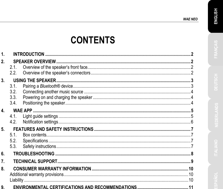 ESPAÑOL PORTUGUÊS РУССКИЙ ENGLISH FRANÇAIS DEUTSCH NEDERLANDS ITALIANO TÜRKÇE POLSKI ΕΛΛΗΝΙΚΑ  WAE NEO           CONTENTS 1. INTRODUCTION ................................................................................................................................... 2 2. SPEAKER OVERVIEW ......................................................................................................................... 2 2.1. Overview of the speaker’s front face............................................................................................. 2 2.2. Overview of the speaker’s connectors .......................................................................................... 2 3. USING THE SPEAKER ......................................................................................................................... 3 3.1. Pairing a Bluetooth® device .......................................................................................................... 3 3.2. Connecting another music source ................................................................................................ 4 3.3. Powering on and charging the speaker ........................................................................................ 4 3.4. Positioning the speaker ................................................................................................................. 4 4. WAE APP .............................................................................................................................................. 5 4.1. Light guide settings ....................................................................................................................... 5 4.2. Notification settings ....................................................................................................................... 6 5. FEATURES AND SAFETY INSTRUCTIONS ....................................................................................... 7 5.1. Box contents .................................................................................................................................. 7 5.2. Specifications ................................................................................................................................ 7 5.3. Safety instructions ......................................................................................................................... 7 6. TROUBLESHOOTING .......................................................................................................................... 8 7. TECHNICAL SUPPORT ........................................................................................................................ 9 8. CONSUMER WARRANTY INFORMATION ....................................................................................... 10 Additional warranty provisions ................................................................................................................ 10 Liability .................................................................................................................................................... 10 9. ENVIRONMENTAL CERTIFICATIONS AND RECOMMENDATIONS .............................................. 11 