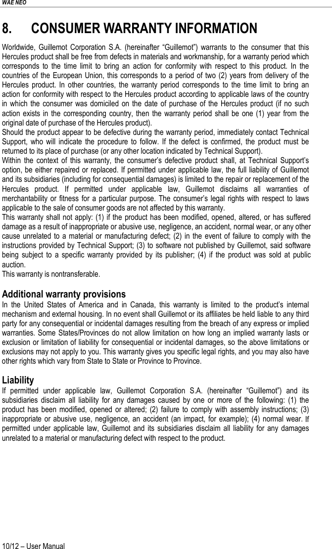 WAE NEO 10/12 – User Manual 8. CONSUMER WARRANTY INFORMATION Worldwide, Guillemot Corporation S.A. (hereinafter “Guillemot”) warrants to the consumer that this Hercules product shall be free from defects in materials and workmanship, for a warranty period which corresponds to the time limit to bring an action for conformity with respect to this product. In the countries of the European Union, this corresponds to a period of two (2) years from delivery of the Hercules product. In other countries, the warranty period corresponds to the time limit to bring an action for conformity with respect to the Hercules product according to applicable laws of the country in which the consumer was domiciled on the date of purchase of the Hercules product (if no such action exists in the corresponding country, then the warranty period shall be one (1) year from the original date of purchase of the Hercules product).  Should the product appear to be defective during the warranty period, immediately contact Technical Support, who will indicate the procedure to follow. If the defect is confirmed, the product must be returned to its place of purchase (or any other location indicated by Technical Support). Within the context of this warranty, the consumer’s defective product shall, at Technical Support’s option, be either repaired or replaced. If permitted under applicable law, the full liability of Guillemot and its subsidiaries (including for consequential damages) is limited to the repair or replacement of the Hercules product. If permitted under applicable law,  Guillemot disclaims all warranties of merchantability or fitness for a particular purpose. The consumer’s legal rights with respect to laws applicable to the sale of consumer goods are not affected by this warranty. This warranty shall not apply: (1) if the product has been modified, opened, altered, or has suffered damage as a result of inappropriate or abusive use, negligence, an accident, normal wear, or any other cause unrelated to a material or manufacturing defect; (2) in the event of failure to comply with the instructions provided by Technical Support; (3) to software not published by Guillemot, said software being subject to a specific warranty provided by its publisher; (4) if the product was sold at public auction. This warranty is nontransferable. Additional warranty provisions In the United States of America and in Canada, this warranty is limited to the product’s internal mechanism and external housing. In no event shall Guillemot or its affiliates be held liable to any third party for any consequential or incidental damages resulting from the breach of any express or implied warranties. Some States/Provinces do not allow limitation on how long an implied warranty lasts or exclusion or limitation of liability for consequential or incidental damages, so the above limitations or exclusions may not apply to you. This warranty gives you specific legal rights, and you may also have other rights which vary from State to State or Province to Province. Liability If permitted under applicable law, Guillemot Corporation S.A. (hereinafter “Guillemot”) and its subsidiaries disclaim all liability for any damages caused by one or more of the following: (1) the product has been modified, opened or altered; (2) failure to comply with assembly instructions; (3) inappropriate or abusive use, negligence, an accident (an impact, for example); (4) normal wear. If permitted under applicable law, Guillemot and its subsidiaries disclaim all liability for any damages unrelated to a material or manufacturing defect with respect to the product.   