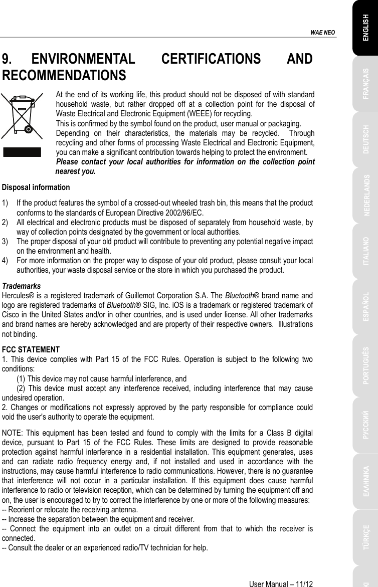 ESPAÑOL PORTUGUÊS РУССКИЙ ENGLISH FRANÇAIS DEUTSCH NEDERLANDS ITALIANO TÜRKÇE POLSKI ΕΛΛΗΝΙΚΑ  WAE NEO User Manual – 11/12 9. ENVIRONMENTAL CERTIFICATIONS AND RECOMMENDATIONS At the end of its working life, this product should not be disposed of with standard household waste, but rather dropped off at a collection point for the disposal of Waste Electrical and Electronic Equipment (WEEE) for recycling. This is confirmed by the symbol found on the product, user manual or packaging. Depending on their characteristics, the materials may be recycled.  Through recycling and other forms of processing Waste Electrical and Electronic Equipment, you can make a significant contribution towards helping to protect the environment. Please contact your local authorities for information on the collection point nearest you. Disposal information 1) If the product features the symbol of a crossed-out wheeled trash bin, this means that the product conforms to the standards of European Directive 2002/96/EC. 2) All electrical and electronic products must be disposed of separately from household waste, by way of collection points designated by the government or local authorities. 3) The proper disposal of your old product will contribute to preventing any potential negative impact on the environment and health. 4) For more information on the proper way to dispose of your old product, please consult your local authorities, your waste disposal service or the store in which you purchased the product. Trademarks Hercules® is a registered trademark of Guillemot Corporation S.A. The Bluetooth® brand name and logo are registered trademarks of Bluetooth® SIG, Inc. iOS is a trademark or registered trademark of Cisco in the United States and/or in other countries, and is used under license. All other trademarks and brand names are hereby acknowledged and are property of their respective owners.  Illustrations not binding. FCC STATEMENT 1. This device complies with Part 15 of the FCC Rules. Operation is subject to the following two conditions: (1) This device may not cause harmful interference, and (2) This device must accept any interference received, including interference that may cause undesired operation. 2. Changes or modifications not expressly approved by the party responsible for compliance could void the user&apos;s authority to operate the equipment. NOTE: This equipment has been tested and found to comply with the limits for a Class B digital device, pursuant to Part 15 of the FCC Rules. These limits are designed to provide reasonable protection against harmful interference in a residential installation. This equipment generates, uses and can radiate radio frequency energy and, if not installed and used in accordance with the instructions, may cause harmful interference to radio communications. However, there is no guarantee that interference will not occur in a particular installation. If this equipment does cause harmful interference to radio or television reception, which can be determined by turning the equipment off and on, the user is encouraged to try to correct the interference by one or more of the following measures: -- Reorient or relocate the receiving antenna. -- Increase the separation between the equipment and receiver. -- Connect the equipment into an outlet on a circuit different from that to which the receiver is connected. -- Consult the dealer or an experienced radio/TV technician for help.   