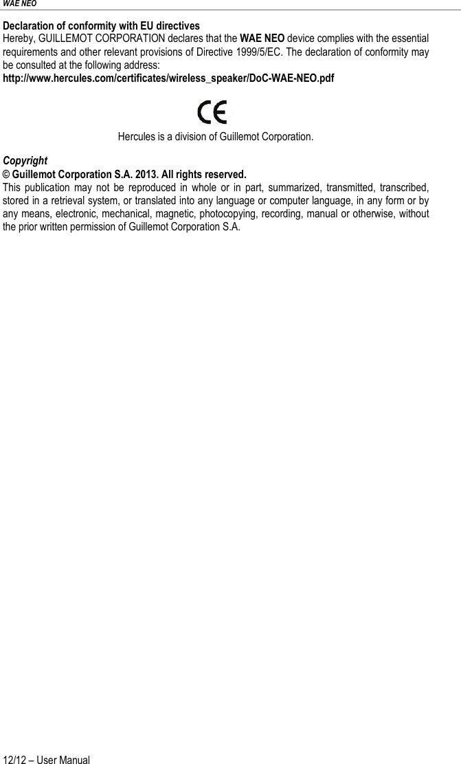 WAE NEO 12/12 – User Manual Declaration of conformity with EU directives Hereby, GUILLEMOT CORPORATION declares that the WAE NEO device complies with the essential requirements and other relevant provisions of Directive 1999/5/EC. The declaration of conformity may be consulted at the following address: http://www.hercules.com/certificates/wireless_speaker/DoC-WAE-NEO.pdf   Hercules is a division of Guillemot Corporation. Copyright © Guillemot Corporation S.A. 2013. All rights reserved. This publication may not be reproduced in whole or in part, summarized, transmitted, transcribed, stored in a retrieval system, or translated into any language or computer language, in any form or by any means, electronic, mechanical, magnetic, photocopying, recording, manual or otherwise, without the prior written permission of Guillemot Corporation S.A. 