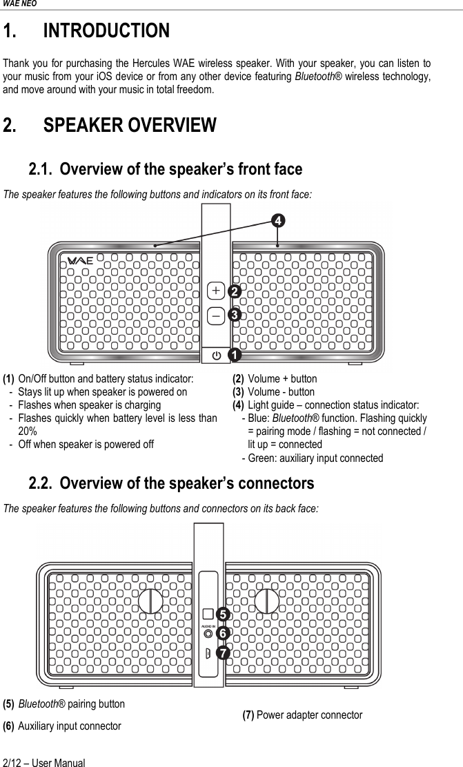 WAE NEO 2/12 – User Manual 1. INTRODUCTION Thank you for purchasing the Hercules WAE wireless speaker. With your speaker, you can listen to your music from your iOS device or from any other device featuring Bluetooth® wireless technology, and move around with your music in total freedom. 2. SPEAKER OVERVIEW 2.1. Overview of the speaker’s front face The speaker features the following buttons and indicators on its front face:  (1) On/Off button and battery status indicator: -  Stays lit up when speaker is powered on -  Flashes when speaker is charging -  Flashes quickly when battery level is less than 20% -  Off when speaker is powered off (2) Volume + button (3) Volume - button (4) Light guide – connection status indicator:  - Blue: Bluetooth® function. Flashing quickly = pairing mode / flashing = not connected / lit up = connected - Green: auxiliary input connected 2.2. Overview of the speaker’s connectors The speaker features the following buttons and connectors on its back face:  (5) Bluetooth® pairing button (6) Auxiliary input connector (7) Power adapter connector 