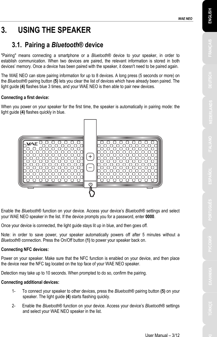 ESPAÑOL PORTUGUÊS РУССКИЙ ENGLISH FRANÇAIS DEUTSCH NEDERLANDS ITALIANO TÜRKÇE POLSKI ΕΛΛΗΝΙΚΑ  WAE NEO User Manual – 3/12 3. USING THE SPEAKER 3.1. Pairing a Bluetooth® device &quot;Pairing&quot; means connecting a smartphone or a Bluetooth® device to your speaker, in order to establish communication. When two devices are paired, the relevant information is stored in both devices’ memory. Once a device has been paired with the speaker, it doesn&apos;t need to be paired again. The WAE NEO can store pairing information for up to 8 devices. A long press (5 seconds or more) on the Bluetooth® pairing button (5) lets you clear the list of devices which have already been paired. The light guide (4) flashes blue 3 times, and your WAE NEO is then able to pair new devices.  Connecting a first device: When you power on your speaker for the first time, the speaker is automatically in pairing mode: the light guide (4) flashes quickly in blue.   Enable the Bluetooth® function on your device. Access your device’s Bluetooth® settings and select your WAE NEO speaker in the list. If the device prompts you for a password, enter 0000. Once your device is connected, the light guide stays lit up in blue, and then goes off.  Note: in order to save power, your speaker automatically powers off after 5 minutes without a Bluetooth® connection. Press the On/Off button (1) to power your speaker back on. Connecting NFC devices: Power on your speaker. Make sure that the NFC function is enabled on your device, and then place the device near the NFC tag located on the top face of your WAE NEO speaker. Detection may take up to 10 seconds. When prompted to do so, confirm the pairing. Connecting additional devices: 1- To connect your speaker to other devices, press the Bluetooth® pairing button (5) on your speaker. The light guide (4) starts flashing quickly. 2- Enable the Bluetooth® function on your device. Access your device’s Bluetooth® settings and select your WAE NEO speaker in the list.  