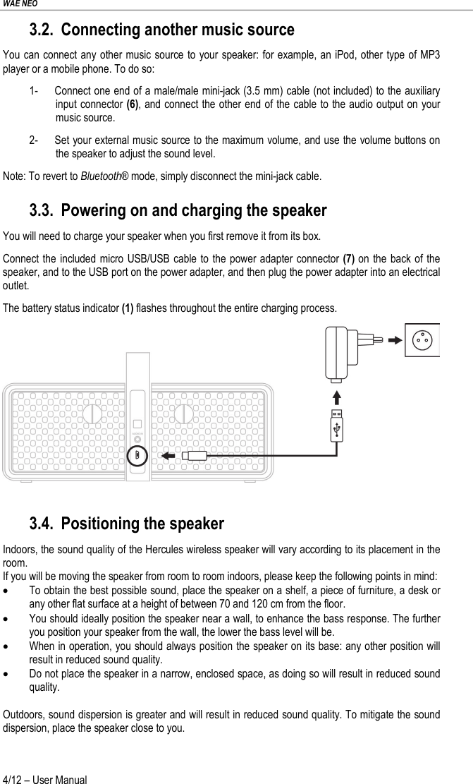 WAE NEO 4/12 – User Manual 3.2. Connecting another music source You can connect any other music source to your speaker: for example, an iPod, other type of MP3 player or a mobile phone. To do so: 1- Connect one end of a male/male mini-jack (3.5 mm) cable (not included) to the auxiliary input connector (6), and connect the other end of the cable to the audio output on your music source. 2- Set your external music source to the maximum volume, and use the volume buttons on the speaker to adjust the sound level. Note: To revert to Bluetooth® mode, simply disconnect the mini-jack cable. 3.3. Powering on and charging the speaker You will need to charge your speaker when you first remove it from its box. Connect the included micro USB/USB cable to the power adapter connector (7) on the back of the speaker, and to the USB port on the power adapter, and then plug the power adapter into an electrical outlet. The battery status indicator (1) flashes throughout the entire charging process.   3.4. Positioning the speaker Indoors, the sound quality of the Hercules wireless speaker will vary according to its placement in the room. If you will be moving the speaker from room to room indoors, please keep the following points in mind: • To obtain the best possible sound, place the speaker on a shelf, a piece of furniture, a desk or any other flat surface at a height of between 70 and 120 cm from the floor. • You should ideally position the speaker near a wall, to enhance the bass response. The further you position your speaker from the wall, the lower the bass level will be. • When in operation, you should always position the speaker on its base: any other position will result in reduced sound quality. • Do not place the speaker in a narrow, enclosed space, as doing so will result in reduced sound quality.  Outdoors, sound dispersion is greater and will result in reduced sound quality. To mitigate the sound dispersion, place the speaker close to you.  