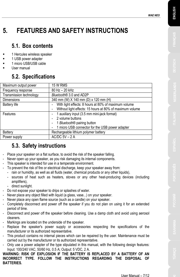 ESPAÑOL PORTUGUÊS РУССКИЙ ENGLISH FRANÇAIS DEUTSCH NEDERLANDS ITALIANO TÜRKÇE POLSKI ΕΛΛΗΝΙΚΑ  WAE NEO User Manual – 7/12 5. FEATURES AND SAFETY INSTRUCTIONS 5.1. Box contents  1 Hercules wireless speaker  1 USB power adapter  1 micro USB/USB cable  User manual 5.2. Specifications Maximum output power 15 W RMS  Frequency response 80 Hz – 20 kHz Transmission technology Bluetooth® 3.0 and AD2P Dimensions 340 mm (W) X 140 mm (D) x 120 mm (H) Battery life - With light effects: 8 hours at 80% of maximum volume - Without light effects: 15 hours at 80% of maximum volume Features - 1 auxiliary input (3.5 mm mini-jack format) - 2 volume buttons - 1 Bluetooth® pairing button - 1 micro USB connector for the USB power adapter Battery Rechargeable lithium polymer battery Power supply AC/DC 5V – 2 A 5.3. Safety instructions -  Place your speaker on a flat surface, to avoid the risk of the speaker falling. -  Never open up your speaker, as you risk damaging its internal components. -  This speaker is intended for use in a temperate environment. -  To prevent the risk of fire or electrical discharge, keep your speaker away from: -  rain or humidity, as well as all fluids (water, chemical products or any other liquids), -  sources of heat such as heaters, stoves or any other heat-producing devices (including amplifiers), -  direct sunlight. -  Do not expose your speaker to drips or splashes of water. -  Never place any object filled with liquid (a glass, vase...) on your speaker. -  Never place any open flame source (such as a candle) on your speaker. -  Completely disconnect and power off the speaker if you do not plan on using it for an extended period of time. -  Disconnect and power off the speaker before cleaning. Use a damp cloth and avoid using aerosol cleaners. -  Markings are located on the underside of the speaker. -  Replace the speaker&apos;s power supply or accessories respecting the specifications of the manufacturer or its authorized representative. -  This product contains no internal pieces which can be repaired by the user. Maintenance must be carried out by the manufacturer or its authorized representative. -  Only use a power adapter of the type stipulated in this manual, with the following design features: Input: 100/240 VAC, 50/60 Hz, 0.5 A; Output: 5 VDC, 2 A. WARNING: RISK OF EXPLOSION IF THE BATTERY IS REPLACED BY A BATTERY OF AN INCORRECT TYPE. FOLLOW THE INSTRUCTIONS REGARDING THE DISPOSAL OF BATTERIES. 