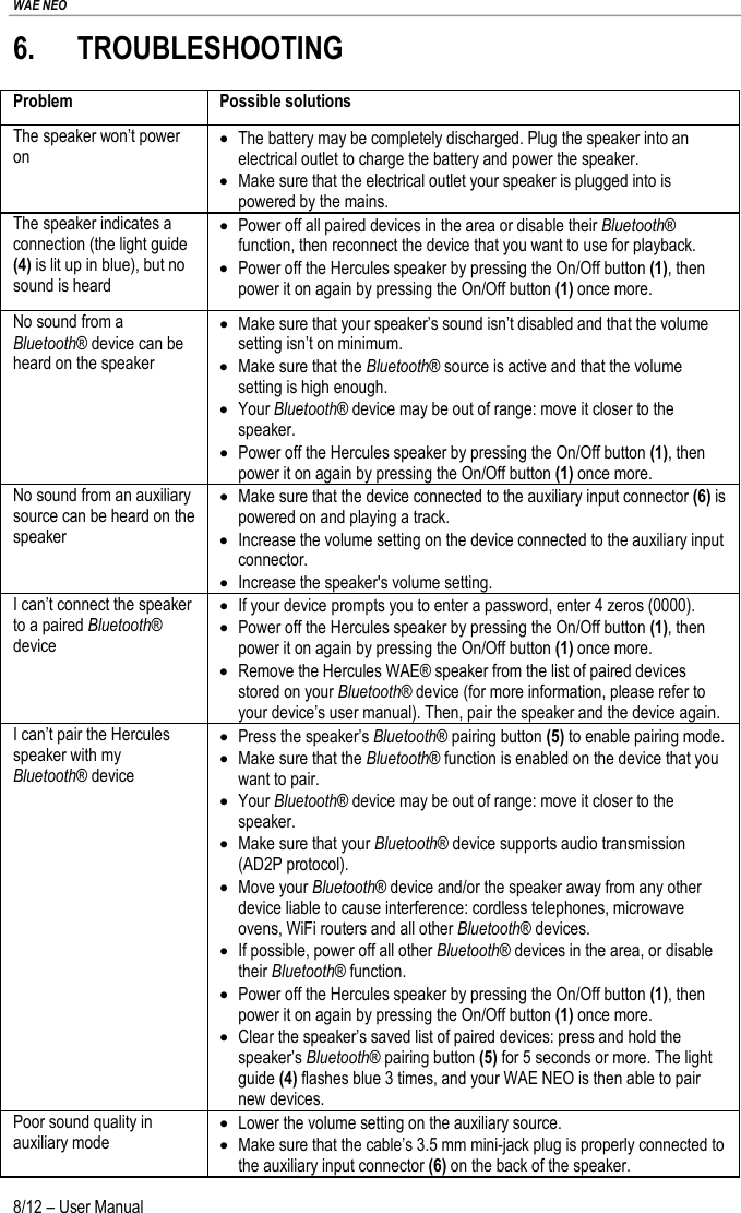 WAE NEO 8/12 – User Manual 6. TROUBLESHOOTING Problem Possible solutions The speaker won’t power on • The battery may be completely discharged. Plug the speaker into an electrical outlet to charge the battery and power the speaker. • Make sure that the electrical outlet your speaker is plugged into is powered by the mains. The speaker indicates a connection (the light guide (4) is lit up in blue), but no sound is heard • Power off all paired devices in the area or disable their Bluetooth® function, then reconnect the device that you want to use for playback. • Power off the Hercules speaker by pressing the On/Off button (1), then power it on again by pressing the On/Off button (1) once more. No sound from a Bluetooth® device can be heard on the speaker • Make sure that your speaker’s sound isn’t disabled and that the volume setting isn’t on minimum. • Make sure that the Bluetooth® source is active and that the volume setting is high enough. • Your Bluetooth® device may be out of range: move it closer to the speaker. • Power off the Hercules speaker by pressing the On/Off button (1), then power it on again by pressing the On/Off button (1) once more. No sound from an auxiliary source can be heard on the speaker  • Make sure that the device connected to the auxiliary input connector (6) is powered on and playing a track. • Increase the volume setting on the device connected to the auxiliary input connector. • Increase the speaker&apos;s volume setting. I can’t connect the speaker to a paired Bluetooth® device • If your device prompts you to enter a password, enter 4 zeros (0000). • Power off the Hercules speaker by pressing the On/Off button (1), then power it on again by pressing the On/Off button (1) once more. • Remove the Hercules WAE® speaker from the list of paired devices stored on your Bluetooth® device (for more information, please refer to your device’s user manual). Then, pair the speaker and the device again. I can’t pair the Hercules speaker with my Bluetooth® device • Press the speaker’s Bluetooth® pairing button (5) to enable pairing mode. • Make sure that the Bluetooth® function is enabled on the device that you want to pair. • Your Bluetooth® device may be out of range: move it closer to the speaker. • Make sure that your Bluetooth® device supports audio transmission (AD2P protocol). • Move your Bluetooth® device and/or the speaker away from any other device liable to cause interference: cordless telephones, microwave ovens, WiFi routers and all other Bluetooth® devices. • If possible, power off all other Bluetooth® devices in the area, or disable their Bluetooth® function. • Power off the Hercules speaker by pressing the On/Off button (1), then power it on again by pressing the On/Off button (1) once more. • Clear the speaker’s saved list of paired devices: press and hold the speaker’s Bluetooth® pairing button (5) for 5 seconds or more. The light guide (4) flashes blue 3 times, and your WAE NEO is then able to pair new devices. Poor sound quality in auxiliary mode • Lower the volume setting on the auxiliary source. • Make sure that the cable’s 3.5 mm mini-jack plug is properly connected to the auxiliary input connector (6) on the back of the speaker. 