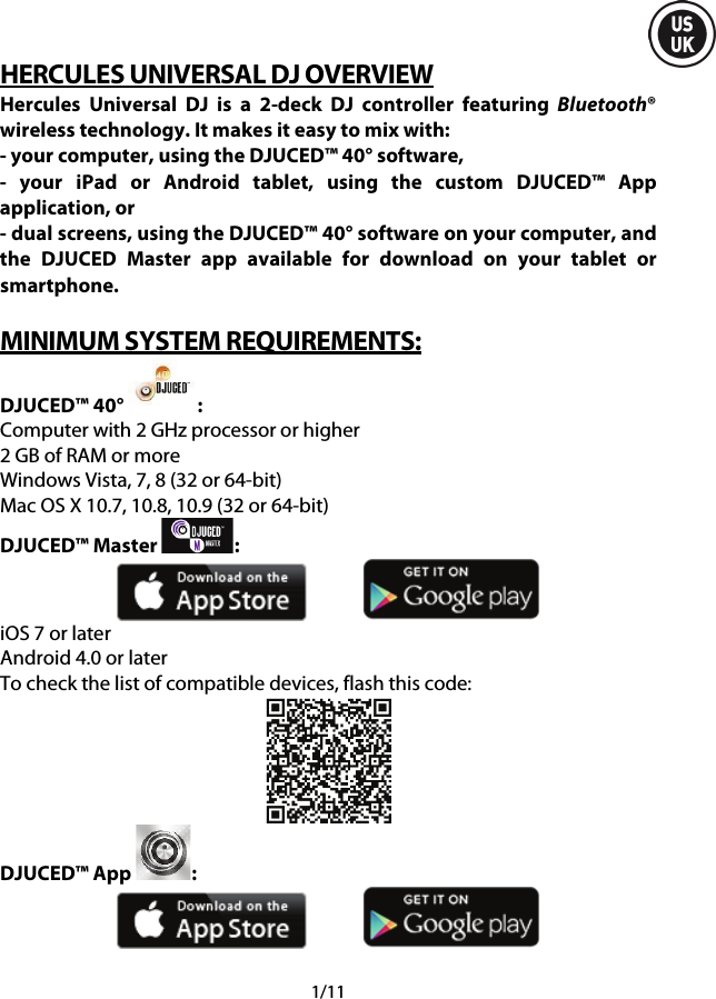  1/11 HERCULES UNIVERSAL DJ OVERVIEW Hercules Universal DJ is a 2-deck DJ controller featuring Bluetooth® wireless technology. It makes it easy to mix with: - your computer, using the DJUCED™ 40° software, -  your iPad or Android tablet, using the custom DJUCED™ App application, or - dual screens, using the DJUCED™ 40° software on your computer, and the  DJUCED Master app available for download on your tablet or smartphone.  MINIMUM SYSTEM REQUIREMENTS: DJUCED™ 40°  : Computer with 2 GHz processor or higher 2 GB of RAM or more Windows Vista, 7, 8 (32 or 64-bit) Mac OS X 10.7, 10.8, 10.9 (32 or 64-bit) DJUCED™ Master  :    iOS 7 or later Android 4.0 or later To check the list of compatible devices, flash this code:  DJUCED™ App  :       