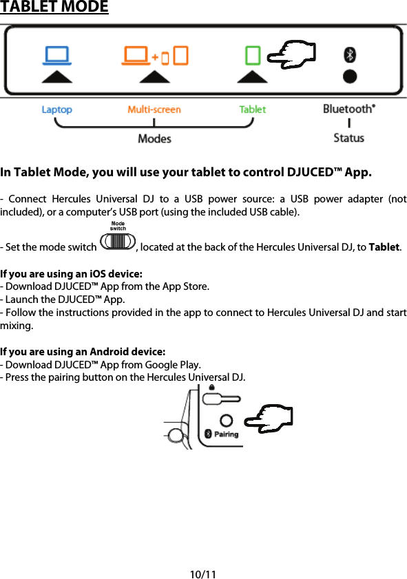 10/11 TABLET MODE   In Tablet Mode, you will use your tablet to control DJUCED™ App.  -  Connect  Hercules Universal DJ to a USB power source:  a USB power adapter (not included), or a computer’s USB port (using the included USB cable). - Set the mode switch  , located at the back of the Hercules Universal DJ, to Tablet.  If you are using an iOS device: - Download DJUCED™ App from the App Store. - Launch the DJUCED™ App. - Follow the instructions provided in the app to connect to Hercules Universal DJ and start mixing.  If you are using an Android device: - Download DJUCED™ App from Google Play. - Press the pairing button on the Hercules Universal DJ.     