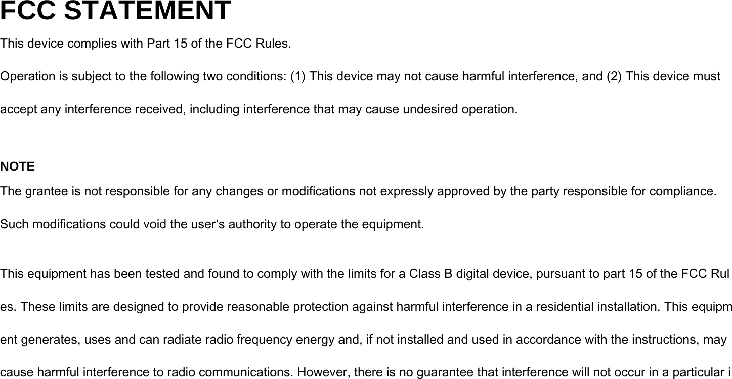 FCC STATEMENT This device complies with Part 15 of the FCC Rules. Operation is subject to the following two conditions: (1) This device may not cause harmful interference, and (2) This device must accept any interference received, including interference that may cause undesired operation.  NOTE The grantee is not responsible for any changes or modifications not expressly approved by the party responsible for compliance. Such modifications could void the user’s authority to operate the equipment.  This equipment has been tested and found to comply with the limits for a Class B digital device, pursuant to part 15 of the FCC Rules. These limits are designed to provide reasonable protection against harmful interference in a residential installation. This equipment generates, uses and can radiate radio frequency energy and, if not installed and used in accordance with the instructions, may cause harmful interference to radio communications. However, there is no guarantee that interference will not occur in a particular i