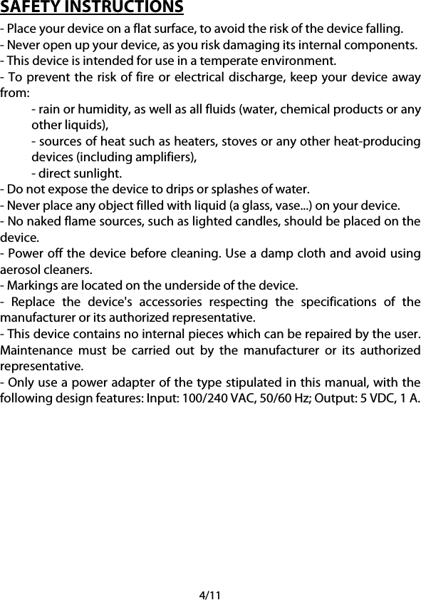 4/11 SAFETY INSTRUCTIONS - Place your device on a flat surface, to avoid the risk of the device falling. - Never open up your device, as you risk damaging its internal components. - This device is intended for use in a temperate environment. - To prevent the risk of fire or electrical discharge, keep your device away from: - rain or humidity, as well as all fluids (water, chemical products or any other liquids), - sources of heat such as heaters, stoves or any other heat-producing devices (including amplifiers), - direct sunlight. - Do not expose the device to drips or splashes of water. - Never place any object filled with liquid (a glass, vase...) on your device. - No naked flame sources, such as lighted candles, should be placed on the device. - Power off the device before cleaning. Use a damp cloth and avoid using aerosol cleaners. - Markings are located on the underside of the device. -  Replace the device&apos;s accessories respecting the specifications of the manufacturer or its authorized representative. - This device contains no internal pieces which can be repaired by the user. Maintenance must be carried out by the manufacturer or its authorized representative. - Only use a power adapter of the type stipulated in this manual, with the following design features: Input: 100/240 VAC, 50/60 Hz; Output: 5 VDC, 1 A.      