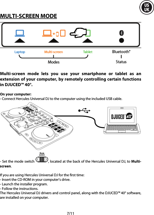  7/11 MULTI-SCREEN MODE   Multi-screen mode lets you use your smartphone or tablet as an extension of your computer, by remotely controlling certain functions in DJUCED™ 40°.  On your computer: - Connect Hercules Universal DJ to the computer using the included USB cable.  - Set the mode switch  , located at the back of the Hercules Universal DJ, to Multi-screen.  If you are using Hercules Universal DJ for the first time: - Insert the CD-ROM in your computer’s drive. - Launch the installer program. - Follow the instructions. The Hercules Universal DJ drivers and control panel, along with the DJUCED™ 40° software, are installed on your computer.     