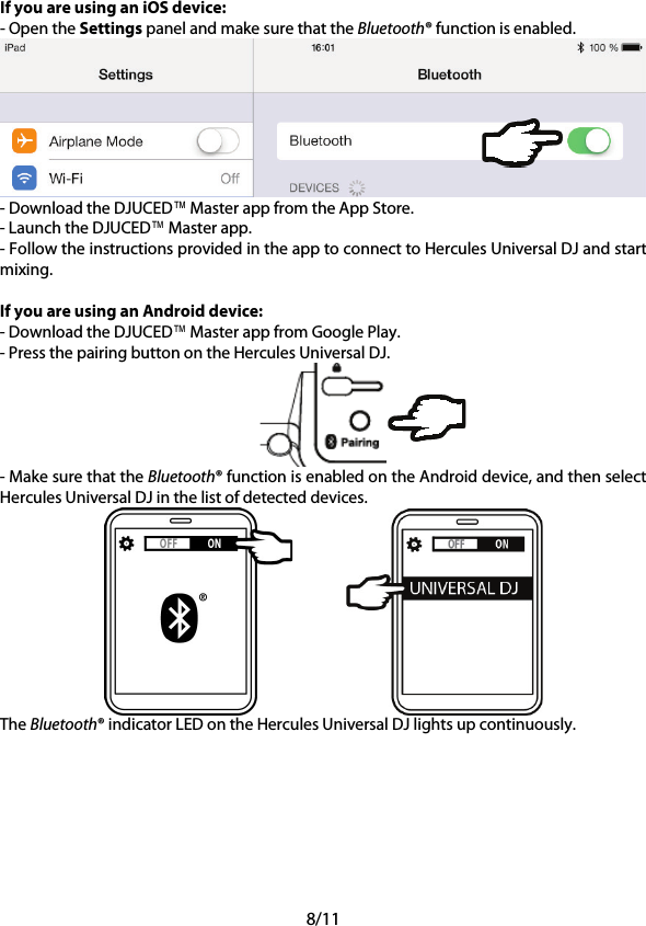 8/11 If you are using an iOS device: - Open the Settings panel and make sure that the Bluetooth® function is enabled.  - Download the DJUCED™ Master app from the App Store. - Launch the DJUCED™ Master app. - Follow the instructions provided in the app to connect to Hercules Universal DJ and start mixing.  If you are using an Android device: - Download the DJUCED™ Master app from Google Play. - Press the pairing button on the Hercules Universal DJ.  - Make sure that the Bluetooth® function is enabled on the Android device, and then select Hercules Universal DJ in the list of detected devices.    The Bluetooth® indicator LED on the Hercules Universal DJ lights up continuously.     