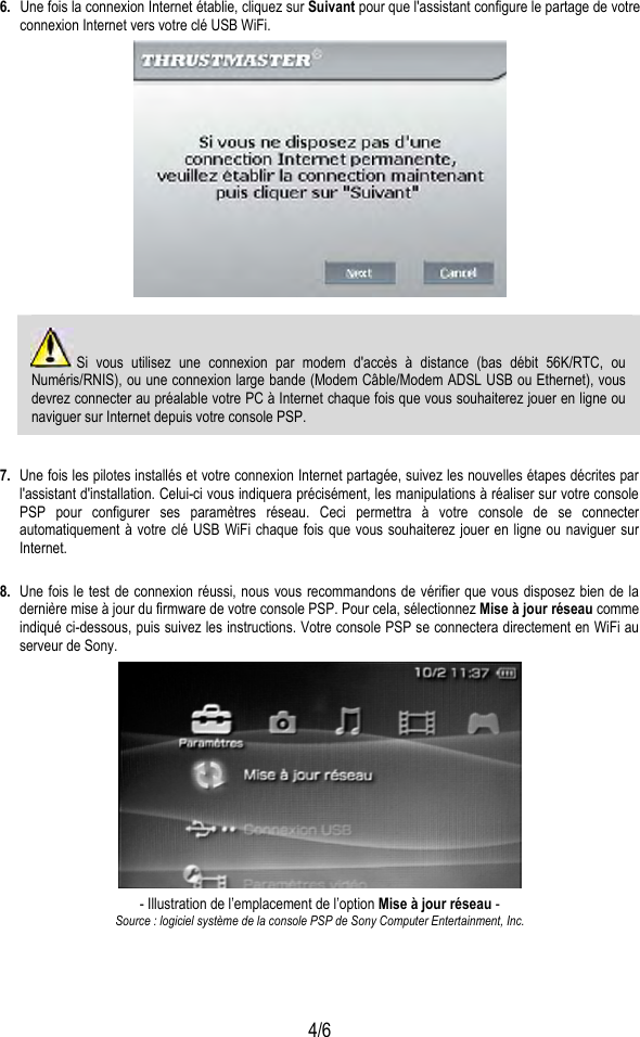  4/6 6.  Une fois la connexion Internet établie, cliquez sur Suivant pour que l&apos;assistant configure le partage de votre connexion Internet vers votre clé USB WiFi.     Si vous utilisez une connexion par modem d&apos;accès à distance (bas débit 56K/RTC, ou Numéris/RNIS), ou une connexion large bande (Modem Câble/Modem ADSL USB ou Ethernet), vous devrez connecter au préalable votre PC à Internet chaque fois que vous souhaiterez jouer en ligne ou naviguer sur Internet depuis votre console PSP.  7.  Une fois les pilotes installés et votre connexion Internet partagée, suivez les nouvelles étapes décrites par l&apos;assistant d&apos;installation. Celui-ci vous indiquera précisément, les manipulations à réaliser sur votre console PSP pour configurer ses paramètres réseau. Ceci permettra à votre console de se connecter automatiquement à votre clé USB WiFi chaque fois que vous souhaiterez jouer en ligne ou naviguer sur Internet.  8.  Une fois le test de connexion réussi, nous vous recommandons de vérifier que vous disposez bien de la dernière mise à jour du firmware de votre console PSP. Pour cela, sélectionnez Mise à jour réseau comme indiqué ci-dessous, puis suivez les instructions. Votre console PSP se connectera directement en WiFi au serveur de Sony.  - Illustration de l’emplacement de l’option Mise à jour réseau - Source : logiciel système de la console PSP de Sony Computer Entertainment, Inc. 