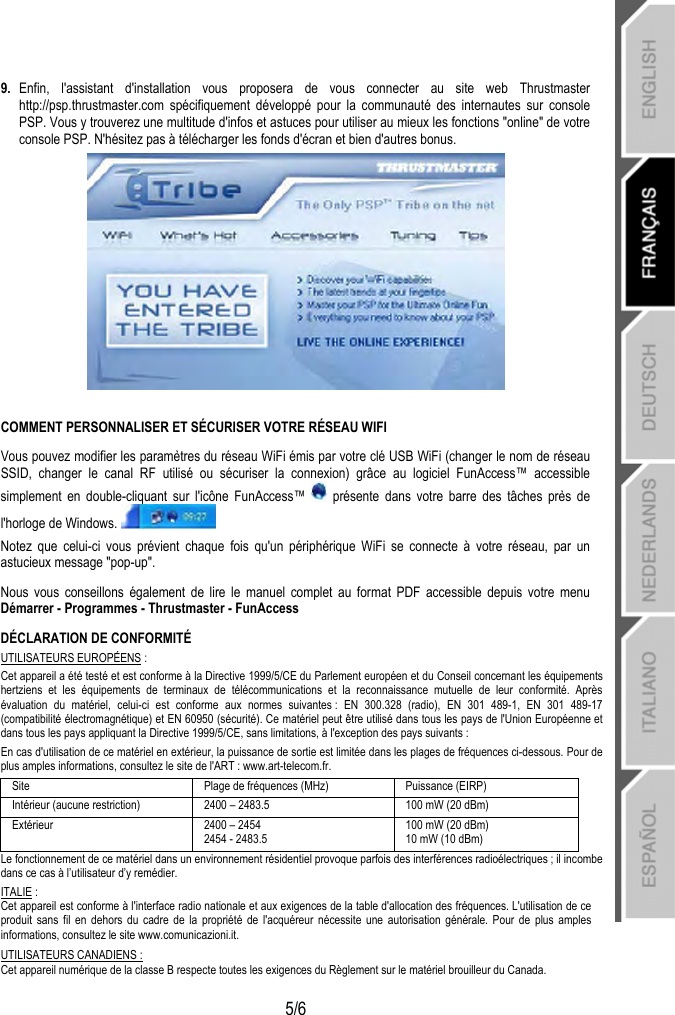   5/6 9.  Enfin, l&apos;assistant d&apos;installation vous proposera de vous connecter au site web Thrustmaster http://psp.thrustmaster.com spécifiquement développé pour la communauté des internautes sur console PSP. Vous y trouverez une multitude d&apos;infos et astuces pour utiliser au mieux les fonctions &quot;online&quot; de votre console PSP. N&apos;hésitez pas à télécharger les fonds d&apos;écran et bien d&apos;autres bonus.   COMMENT PERSONNALISER ET SÉCURISER VOTRE RÉSEAU WIFI Vous pouvez modifier les paramètres du réseau WiFi émis par votre clé USB WiFi (changer le nom de réseau SSID, changer le canal RF utilisé ou sécuriser la connexion) grâce au logiciel FunAccess™ accessible simplement en double-cliquant sur l&apos;icône FunAccess™   présente dans votre barre des tâches près de l&apos;horloge de Windows.  Notez que celui-ci vous prévient chaque fois qu&apos;un périphérique WiFi se connecte à votre réseau, par un astucieux message &quot;pop-up&quot;. Nous vous conseillons également de lire le manuel complet au format PDF accessible depuis votre menu Démarrer - Programmes - Thrustmaster - FunAccess DÉCLARATION DE CONFORMITÉ UTILISATEURS EUROPÉENS : Cet appareil a été testé et est conforme à la Directive 1999/5/CE du Parlement européen et du Conseil concernant les équipements hertziens et les équipements de terminaux de télécommunications et la reconnaissance mutuelle de leur conformité. Après évaluation du matériel, celui-ci est conforme aux normes suivantes : EN 300.328 (radio), EN 301 489-1, EN 301 489-17 (compatibilité électromagnétique) et EN 60950 (sécurité). Ce matériel peut être utilisé dans tous les pays de l&apos;Union Européenne et dans tous les pays appliquant la Directive 1999/5/CE, sans limitations, à l&apos;exception des pays suivants : En cas d&apos;utilisation de ce matériel en extérieur, la puissance de sortie est limitée dans les plages de fréquences ci-dessous. Pour de plus amples informations, consultez le site de l&apos;ART : www.art-telecom.fr. Site  Plage de fréquences (MHz)  Puissance (EIRP) Intérieur (aucune restriction)  2400 – 2483.5  100 mW (20 dBm) Extérieur  2400 – 2454 2454 - 2483.5 100 mW (20 dBm) 10 mW (10 dBm) Le fonctionnement de ce matériel dans un environnement résidentiel provoque parfois des interférences radioélectriques ; il incombe dans ce cas à l’utilisateur d’y remédier. ITALIE : Cet appareil est conforme à l&apos;interface radio nationale et aux exigences de la table d&apos;allocation des fréquences. L&apos;utilisation de ce produit sans fil en dehors du cadre de la propriété de l&apos;acquéreur nécessite une autorisation générale. Pour de plus amples informations, consultez le site www.comunicazioni.it. UTILISATEURS CANADIENS : Cet appareil numérique de la classe B respecte toutes les exigences du Règlement sur le matériel brouilleur du Canada. 