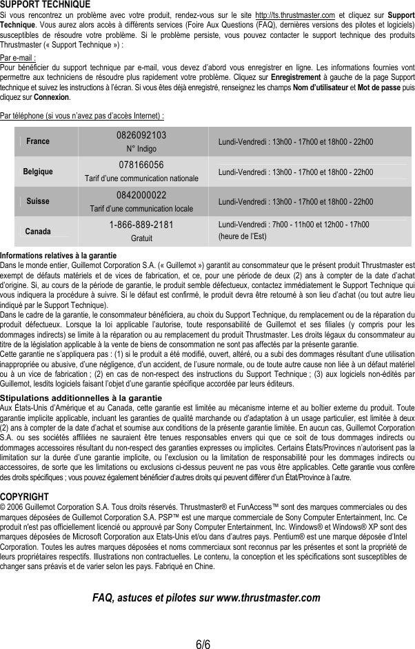  6/6  SUPPORT TECHNIQUE Si vous rencontrez un problème avec votre produit, rendez-vous sur le site http://ts.thrustmaster.com et cliquez sur Support Technique. Vous aurez alors accès à différents services (Foire Aux Questions (FAQ), dernières versions des pilotes et logiciels) susceptibles de résoudre votre problème. Si le problème persiste, vous pouvez contacter le support technique des produits Thrustmaster (« Support Technique ») : Par e-mail : Pour bénéficier du support technique par e-mail, vous devez d’abord vous enregistrer en ligne. Les informations fournies vont permettre aux techniciens de résoudre plus rapidement votre problème. Cliquez sur Enregistrement à gauche de la page Support technique et suivez les instructions à l’écran. Si vous êtes déjà enregistré, renseignez les champs Nom d’utilisateur et Mot de passe puis cliquez sur Connexion. Par téléphone (si vous n’avez pas d’accès Internet) : France  0826092103 N° Indigo  Lundi-Vendredi : 13h00 - 17h00 et 18h00 - 22h00 Belgique  078166056 Tarif d’une communication nationale  Lundi-Vendredi : 13h00 - 17h00 et 18h00 - 22h00 Suisse  0842000022 Tarif d’une communication locale Lundi-Vendredi : 13h00 - 17h00 et 18h00 - 22h00 Canada  1-866-889-2181 Gratuit Lundi-Vendredi : 7h00 - 11h00 et 12h00 - 17h00 (heure de l’Est)  Informations relatives à la garantie Dans le monde entier, Guillemot Corporation S.A. (« Guillemot ») garantit au consommateur que le présent produit Thrustmaster est exempt de défauts matériels et de vices de fabrication, et ce, pour une période de deux (2) ans à compter de la date d’achat d’origine. Si, au cours de la période de garantie, le produit semble défectueux, contactez immédiatement le Support Technique qui vous indiquera la procédure à suivre. Si le défaut est confirmé, le produit devra être retourné à son lieu d’achat (ou tout autre lieu indiqué par le Support Technique). Dans le cadre de la garantie, le consommateur bénéficiera, au choix du Support Technique, du remplacement ou de la réparation du produit défectueux. Lorsque la loi applicable l’autorise, toute responsabilité de Guillemot et ses filiales (y compris pour les dommages indirects) se limite à la réparation ou au remplacement du produit Thrustmaster. Les droits légaux du consommateur au titre de la législation applicable à la vente de biens de consommation ne sont pas affectés par la présente garantie. Cette garantie ne s’appliquera pas : (1) si le produit a été modifié, ouvert, altéré, ou a subi des dommages résultant d’une utilisation inappropriée ou abusive, d’une négligence, d’un accident, de l’usure normale, ou de toute autre cause non liée à un défaut matériel ou à un vice de fabrication ; (2) en cas de non-respect des instructions du Support Technique ; (3) aux logiciels non-édités par Guillemot, lesdits logiciels faisant l’objet d’une garantie spécifique accordée par leurs éditeurs. Stipulations additionnelles à la garantie Aux États-Unis d’Amérique et au Canada, cette garantie est limitée au mécanisme interne et au boîtier externe du produit. Toute garantie implicite applicable, incluant les garanties de qualité marchande ou d’adaptation à un usage particulier, est limitée à deux (2) ans à compter de la date d’achat et soumise aux conditions de la présente garantie limitée. En aucun cas, Guillemot Corporation S.A. ou ses sociétés affiliées ne sauraient être tenues responsables envers qui que ce soit de tous dommages indirects ou dommages accessoires résultant du non-respect des garanties expresses ou implicites. Certains États/Provinces n’autorisent pas la limitation sur la durée d’une garantie implicite, ou l’exclusion ou la limitation de responsabilité pour les dommages indirects ou accessoires, de sorte que les limitations ou exclusions ci-dessus peuvent ne pas vous être applicables. Cette garantie vous confère des droits spécifiques ; vous pouvez également bénéficier d’autres droits qui peuvent différer d’un État/Province à l’autre. COPYRIGHT © 2006 Guillemot Corporation S.A. Tous droits réservés. Thrustmaster® et FunAccess™ sont des marques commerciales ou des marques déposées de Guillemot Corporation S.A. PSP™ est une marque commerciale de Sony Computer Entertainment, Inc. Ce produit n&apos;est pas officiellement licencié ou approuvé par Sony Computer Entertainment, Inc. Windows® et Windows® XP sont des marques déposées de Microsoft Corporation aux Etats-Unis et/ou dans d’autres pays. Pentium® est une marque déposée d’Intel Corporation. Toutes les autres marques déposées et noms commerciaux sont reconnus par les présentes et sont la propriété de leurs propriétaires respectifs. Illustrations non contractuelles. Le contenu, la conception et les spécifications sont susceptibles de changer sans préavis et de varier selon les pays. Fabriqué en Chine.   FAQ, astuces et pilotes sur www.thrustmaster.com 
