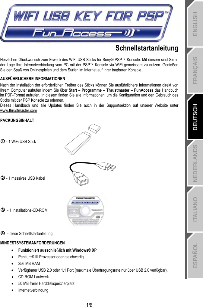   1/6   Schnellstartanleitung Herzlichen Glückwunsch zum Erwerb des WiFi USB Sticks für Sony® PSP™ Konsole. Mit diesem sind Sie in der Lage Ihre Internetverbindung vom PC mit der PSP™ Konsole via WiFi gemeinsam zu nutzen. Genießen Sie den Spaß von Onlinespielen und dem Surfen im Internet auf Ihrer tragbaren Konsole. AUSFÜHRLICHERE INFORMATIONEN Nach der Installation der erforderlichen Treiber des Sticks können Sie ausführlichere Informationen direkt von Ihrem Computer aufrufen indem Sie über Start – Programme – Thrustmaster – FunAccess das Handbuch im PDF-Format aufrufen. In diesem finden Sie alle Informationen, um die Konfiguration und den Gebrauch des Sticks mit der PSP Konsole zu erlernen.  Dieses Handbuch und alle Updates finden Sie auch in der Supportsektion auf unserer Website unter www.thrustmaster.com PACKUNGSINHALT c - 1 WiFi USB Stick   d - 1 massives USB Kabel  e  - 1 Installations-CD-ROM  f  - diese Schnellstartanleitung  MINDESTSYSTEMANFORDERUNGEN • Funktioniert ausschließlich mit Windows® XP • Pentium® III Prozessor oder gleichwertig • 256 MB RAM • Verfügbarer USB 2.0 oder 1.1 Port (maximale Übertragungsrate nur über USB 2.0 verfügbar).  • CD-ROM Laufwerk • 50 MB freier Harddiskspeicherplatz • Internetverbindung 