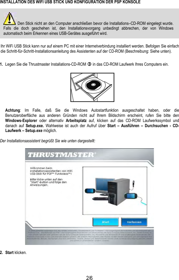   2/6 INSTALLATION DES WIFI USB STICK UND KONFIGURATION DER PSP KONSOLE  Den Stick nicht an den Computer anschließen bevor die Installations–CD-ROM eingelegt wurde. Falls die doch geschehen ist, den Installationsvorgang unbedingt abbrechen, der von Windows automatisch beim Erkennen eines USB-Gerätes ausgeführt wird.   Ihr WiFi USB Stick kann nur auf einem PC mit einer Internetverbindung installiert werden. Befolgen Sie einfach die Schritt-für-Schritt-Installationsanleitung des Assistenten auf der CD-ROM (Beschreibung: Siehe unten). 1.  Legen Sie die Thrustmaster Installations-CD-ROM e in das CD-ROM Laufwerk Ihres Computers ein.    Achtung: Im Falle, daß Sie die Windows Autostartfunktion ausgeschaltet haben, oder die Benutzeroberfläche aus anderen Gründen nicht auf Ihrem Bildschirm erscheint, rufen Sie bitte den Windows-Explorer oder alternativ Arbeitsplatz auf, klicken auf das CD-ROM Laufwerkssymbol und danach auf Setup.exe.  Wahlweise ist auch der Aufruf über Start – Ausführen – Durchsuchen - CD-Laufwerk – Setup.exe möglich.  Der Installationsassistent begrüßt Sie wie unten dargestellt:     2. Start klicken.  